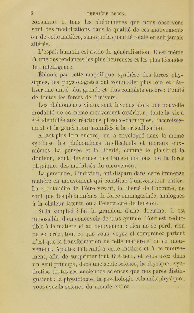 constante, et lous les phenomenes que nous ohservons sont des modifications dans la qualite de ces mouvements ou de ceite matiere, sans que la quantite totale en soit jamais alteree. L'esprit humain est avide de generalisation. C'est meme la une des tendances les plus heureuses et les plus fecondes de rintelligence. Eblouis par cette magnifique synthese des forces phy- siques, les physiologistes ont voulu aller plus loin et rea- liser une unite plus grande et plus complete encore: I'unite de toutes les forces de I'univers. Les phenomenes vitaux sont devenus alors une nouvelle modalite de ce meme mouvement exterieur; toute la vie a ete identifiee aux reactions physico-chimiques, I'accroisse- ment et la generation assimiles a la cristallisation. Allant plus loin encore, on a enveloppe dans la meme synthese les phenomenes intellectuels et moraux eux- memes. La pensee et la liherte, comme le plaisir et la douleur, sont devenues des transformations de la force physique, des modalites du mouvement. Lapersonne, I'individu, ont disparu dans cette immense matiere en mouvement qui constitue I'univers tout entier. La spontaneite de I'etre vivant, la liberte de I'homme, ne sont que des phenomenes de force emmagasinee, analogues a la chaleur latente ou a I'electricite de tension. Si la simplicite fait la grandeur d'une doctrine, il est impossible d'en concevoir de plus grande. Tout est reduc- tible a la matiere et au mouvement: rien ne se perd, rien ne se cree; tout ce que vous voyez et comprenez partout n'est que la transformation de cette matiere et de ce mou- vement. Ajoutez I'eternite a cette matiere et a ce mouve- ment, afm de supprimer tout Greateur, et vous avez dans un seul principe, dans une seule science, la physique, syn- thetise toutes ces anciennes sciences que nos peres distin- guaient: la physiologic, la psychologic etlametaphysique; vous avez la science du monde entier.