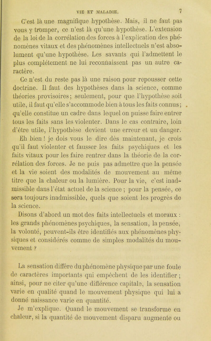 C'est laune magnifique hypotliese. Mais, il ne faut pas vous y tpomper, ce n'est la qu'une hypotliese. L'extension de la loi de la correlation des forces a I'explication des phe- nomenes vitaiix et des plienomenes intellectuels n'est abso- lument qu'une hypotliese. Les savants qui I'admettent le plus completement ne lui reconnaissent pas un autre ca- ractere. Ge n'est du reste pas la une raison pour repousser cette doctrine. II faut des hypotheses dans la science, comme theories provisoires; seulement, pour que I'hypothese soit utile, il faut qu'elle s'accommode bien atous les faits connus; . qu'elle constitue un cadre dans lequel on puisse faire entrer tons les faits sans les violenter. Dans le cas contraire, loin d'etre utile, I'hypothese devient une erreur et un danger. Eh bien! je dois vous le dire des maintenant, je crois qu'il faut violenter et fausser les faits psychiques et les faits vitaux pour les faire rentrer dans la theorie de la cor- relation des forces. Je ne puis pas admettre que la pensee et la vie soient des modalites de mouvement au meme titre que la chaleur ou la lumiere. Pour la vie, c'est inad- missible dansl'etat actuel dela science ; pour la pensee, ce sera toujours inadmissible, quels que soient les progres de la science. Disons d'abord un mot des faits intellectuels et moraux : les grands phenomenes psychiques, la sensation, la pensee, la volonte, peuvent-ils etre identifies aux phenomenes phy- siques et consideres comme de simples modalites du mou- vement ? La sensation differe duphenomene physique par une foule de caracteres importants qni empechent de les identifier; ainsi, pour ne citer qu'une difference capitals, la sensation varie en qualite quand le mouvement physique qui lui a donne naissance varie en quantite. Je m'explique. Quand le mouvement se transforme en chaleur, si la quantite de mouvement disparu augmente ou