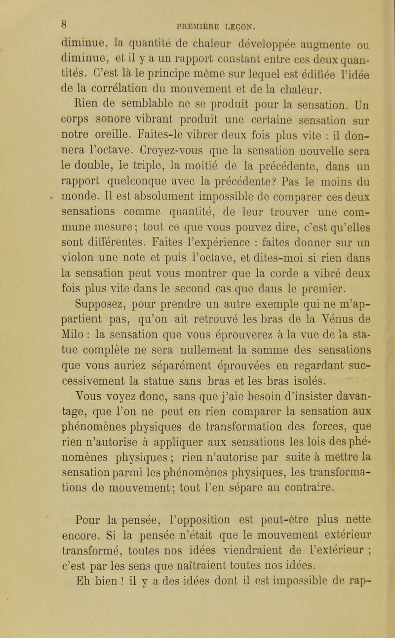 diminue, la quantite de chaleur devcloppee augmente ou diminue, et il y a un rapport constant entre ces deuxquan- tites. C'est la le principe meme sur lequel est edifiee I'idee de la correlation du mouvement et de la chaleur. Rien de semblable ne se produit pour la sensation. Un corps sonore vibrant produit une certaine sensation sur notre oreille. Faites-le vibrer deux fois plus vite : il don- nera I'octave. Groyez-vous que la sensation nouvelle sera le double, le triple, la moitie de la precedente, dans un rapport quelconque avec la precedente? Pas le moins du monde. II est absolument impossible de comparer ces deux sensations comme quantite, de leur trouver une com- mune mesure; tout ce que vous pouvez dire, c'est qu'elles sont differentes. Faites I'experience : faites donner sur un violon une note et puis I'octave, et dites-moi si rien dans la sensation pent vous montrer que la corde a vibre deux fois plus vite dans le second cas que dans le premier. Supposez, pour prendre un autre exemple qui ne m'ap- partient pas, qu'on ait retrouve les bras de la Venus de Milo : la sensation que vous eprouverez a la vue de la sta- tue complete ne sera nullement la somme des sensations que vous auriez separement eprouvees en regardant suc- cessivement la statue sans bras et les bras isoles. Vous voyez done, sans que j'aie besoin d'insister davan- tage, que Ton ne pent en rien comparer la sensation aux phenomenes physiques de transformation des forces, que rien n'autorise a appliquer aux sensations les lois des phe- nomenes physiques ; rien n'autorise par suite a mettre la sensation parmi les phenomenes physiques, les transforma- tions de mouvement; tout Ten separe au contraire. Pour la pensee, 1'opposition est peut-etre plus nette encore. Si la pensee n'etait que le mouvement exterieur transforme, toutes nos idees viendraient de 1'exterieur ; c'est par les sens que naitraient toutes nos idees. Eh bien ! il y a des idees dont il est impossible de rap-