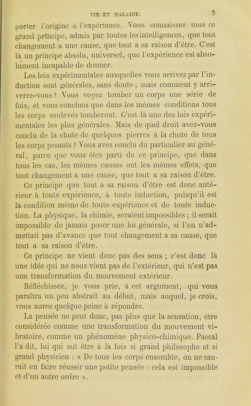 porter rorigine a I'experience. Vous coiinaissez tous ce grand principe, admis par toutes lesintelligences, que tout cliangement a une cause, que tout a sa raison d'etre. C'est la un principe absolu, universel, que I'experience estabso- lument incapable de donner. Les lois experimentales auxquelles vous arrivez par 1'in- duction sont generales, sans doute ; mais comment y arri- verez-vous? Vous voyez tomber un corps une serie de fois, et vous concluez que dans les memes conditions tous les corps souleves tomberont. G'est la une des lois experi- mentales les plus generales. Mais de quel droit avez-vous conclu de la chute de quelques pierres a la chute de tous les corps pesants ? Vous avez conclu du particulier au gene- ral, parce que vous etes parti de ce principe, que dans tous les cas, les memes causes ont les memes effets, que tout changement a une cause, que tout a sa raison d'etre. Ce principe que tout a sa raison d'etre est done ante- rieur a toute experience, a toute induction, puisqu'il est la condition meme de toute experience et de toute induc- tion. La physique, la chimie, seraient impossibles ; ilserait impossible de jamais poser une loi generate, si Ton n'ad- mettait pas d'avance que tout changement a sa cause, que tout a sa raison d'etre. Ce principe ne vient done pas des sens ; c'est done la une idee qui ne nous vient pas de I'exterieur, qui n'est pas une transformation du mouvement exterieur. Reflechissez, je vous prie, a cet argument, qui vous paraitra un peu abstrait au debut^ mais auquel, je crois, vous aurez quelque peine a repondre. La pensee ne pent done, pas plus que la sensation, etre consideree comme une transformation du mouvement vi- bratoire, comme un phenomene physico-chimique. Pascal I'a dit, lui qui sut etre a la fois si grand philosophe et si grand physicien : « De tous les corps ensemble, on nesau- rait en faire reussir une petite pensee : cela est impossible et d'un autre ordre ».