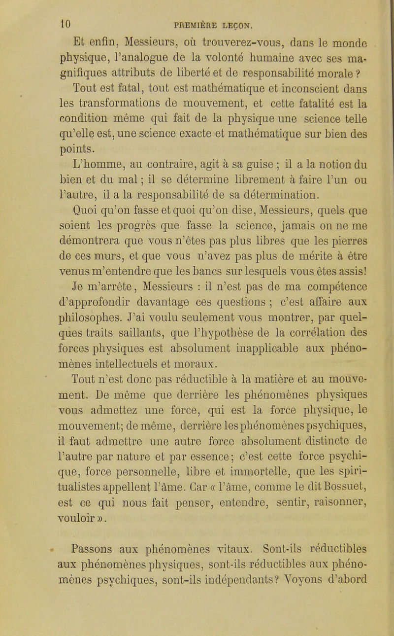 Et enfin, Messieurs, ou trouverez-vous, dans le monde physique, I'analogue de la volonte humaine avec ses ma- gnifiques attributs de liberie et de responsabilite morale ? Tout est fatal, tout est mathematique et inconscient dans les transformations de mouvement, et cette fatalite est la condition meme qui fait de la physique une science telle qu'elle est, une science exacte et mathematique sur bien des points. L'homme, au contraire, agit a sa guise ; il a la notion du bien et du mal; il se determine librement a faire I'un ou I'autre, il a la responsabilite de sa determination. Quoi qu'on fasseetquoi qu'on dise, Messieurs, quels que soient les progres que fasse la science, jamais on ne me demontrera que vous n'etes pas plus libres que les pierres de ces murs, et que vous n'avez pas plus de merite a etre venus m'entendre que les bancs sur lesquels vous etes assis! Je m'arrete. Messieurs : il n'est pas de ma competence d'approfondir davantage ces questions ; c'est affaire aux philosophes. J'ai voulu seulement vous montrer, par quel- ques traits saillants, que I'hypothese de la correlation des forces physiques est absolument inapplicable aux pheno- menes intellectuels et moraux. Tout n'est done pas reductible a la matiere et au mouve- ment. De meme que derriere les phenomenes physiques vous admettez une force, qui est la force physique, le mouvement; dememe, derriere les phenomenes psychiques, il faut admettre une autre force absolument distincte de I'autre par nature et par essence; c'est cette force psychi- que, force personnelle, libre et immortelle, que les spiri- tualistes appellent Fame. Gar « Fame, comme le ditBossuet, est ce qui nous fait penser, entendre, sentir, raisonner, vouloir ». • Passons aux phenomenes vitaux. Sont-ils reductibles aux phenomenes physiques, sont-ils reductibles aux pheno- menes psychiques, sont-ils independants? Yoyons d'abord