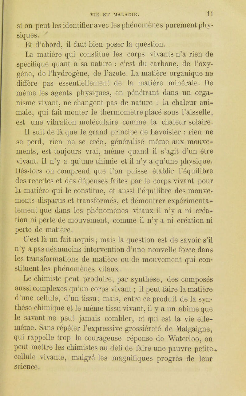si on peut les identifier avec les phenomenes purement phy- siques. Et d'abord, il faut bien poser la question. La matiere qui constitue les corps vivants n'a rien de specifique quant a sa nature : c'est du carbone, de I'oxy- gene, de I'hydrogene, de I'azofce. La matiere organique ne differe pas essentiellement de la matiere minerale. De meme les agents physiques, en penetrant dans un orga- nisme vivant, ne changent pas de nature : la chaleur ani- mate, qui fait monter le thermometre place sous I'aisselle, est une vibration moleculaire comme la chaleur solaire. 11 suit de la que le grand principe de Lavoisier : rien ne se perd, rien ne se cree, generalise meme aux mouve- ments, est toujours vrai, meme quand il s'agit d'un etre vivant. II n'y a qu'une chimie et il n'y a qu'une physique. Des-lors on comprend que Ton puisse etablir I'equilibre des recettes et des depenses faites par le corps vivant pour la matiere qui le constitue, et aussi I'equihbre des mouve- ments disparus et transformes, et demontrer experimenta- lement que dans les phenomenes vitaux il n'y a ni crea- tion ni perte de mouvement, comme il n'y a ni creation ni perte de matiere. C'est la un fait acquis; mais la question est de savoir s'il n'y a pas neanmoins intervention d'une nouvelle force dans les transformations de matiere ou de mouvement qui con- stituent les phenomenes vitaux. Le chimiste peut produire, par synthese, des composes aussi complexes qu'un corps vivant; il peut faire la matiere d'une cellule, d'un tissu; mais, entre ce produit de la syn- these chimique et le meme tissu vivant, il y a un abime que le savant ne peut jamais combler, et qui est la vie elle- meme. Sans repeter I'expressive grossierete de Malgaigne, qui rappelle trop la courageuse reponse de Waterloo, on peut mettre les chimistes au defi de faire une pauvre petite* cellule vivante, malgre les magnifiques progres de leur science.