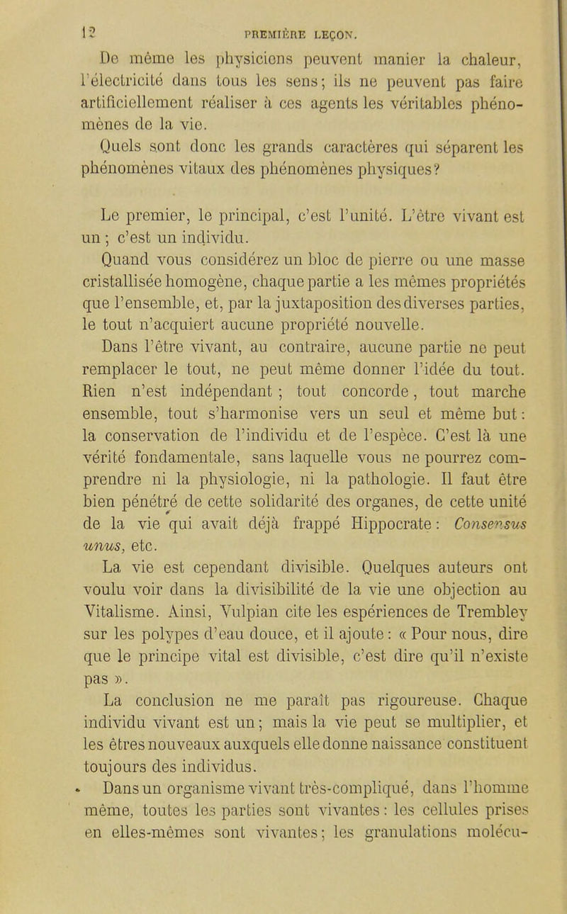 De meme les physicicns peuvent manier la chaleur, relecii'iciLe dans ious les sens; ils ne peuvent pas faire artificiellement realiser a ces agents les veritables pheno- menes cle la vie. Quels s.ont done les grands caracteres qui separent les phenomenes vitaux des phenomenes physiques? Le premier, le principal, c'est I'unite. L'etre vivant est un ; c'est un individu. Quand vous considerez un bloc de pierre ou une masse cristalliseehomogene, chaquepartie a les memes proprietes que I'ensemble, et, par la juxtaposition desdiverses parties, le tout n'acquiert aucune propriete nouvelle. Dans l'etre vivant, au contraire, aucune partie ne pent remplacer le tout, ne pent meme donner I'idee du tout. Rien n'est independant; tout concorde, tout marche ensemble, tout s'harmonise vers un seul et meme but: la conservation de I'individu et de I'espece. C'est la une verite fondamentale, sans laquelle vous ne pourrez com- prendre ni la physiologie, ni la pathologic. 11 faut etre bien penetre de cette solidarite des organes, de cette unite de la vie qui avait deja frappe Hippocrate: Consensus unus, etc. La vie est cependant divisible. Quelques auteurs ont voulu voir dans la divisibilite de la vie une objection au Vitalisme. Ainsi, Vulpian cite les esperiences de Trembley sur les polypes d'eau douce, et il ajoute: « Pour nous, dire que le principe vital est divisible, c'est dire qu'il n'existe pas ». La conclusion ne me parait pas rigoureuse. Ghaque individu vivant est un; mais la vie pent se multiplier, et les etresnouveaux auxquels elledonne naissance constituent toujours des individus. Dans un organisme vivant tres-complique, dans I'liomme meme, toutes les parties sont vivantes: les cellules prises en elles-memes sont vivantes; les granulations molecu-