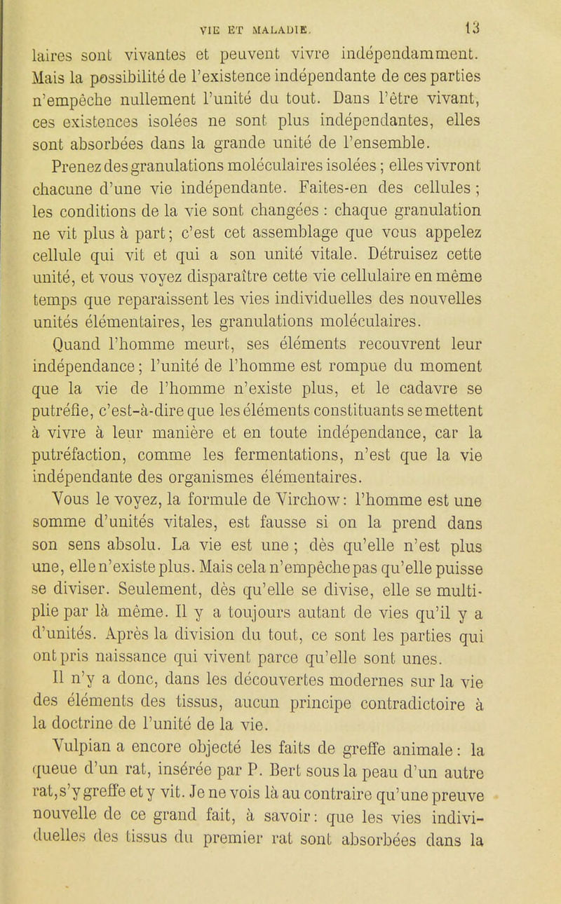 laires sont vivantes et peuveiit vivre independamment. Mais la possibilite de rexistence independante de ces parties n'empeche nullement I'unite du tout. Dans I'etre vivant, ces existences isolees ne sont plus independantes, elles sont absorbees dans la grande unite de I'ensemble. Prenez des granulations moleculaires isolees; elles vivront chacune d'une vie independante. Faites-en des cellules; les conditions de la vie sont changees : cliaque granulation ne vit plus a part; c'est cet assemblage que vous appelez cellule qui vit et qui a son unite vitale. Detruisez cette unite, et vous voyez disparaitre cette vie cellulaire en meme temps que reparaissent les vies individuelles des nouvelles unites elementaires, les granulations moleculaires. Quand I'homme meurt, ses elements recouvrent leur independance; I'unite de I'homme est rompue du moment que la vie de I'homme n'existe plus, et le cadavre se putrefie, c'est-a-direque les elements constituants semettent a vivre a leur maniere et en toute independance, car la putrefaction, comme les fermentations, n'est que la vie independante des organismes elementaires. Vous le voyez, la formule de Virchow: I'homme est una somme d'unites vitales, est fausse si on la prend dans son sens absolu. La vie est une; des qu'elle n'est plus une, elle n'existe plus. Mais cela n'empeche pas qu'elle puisse se diviser. Seulement, des qu'elle se divise, elle se multi- plie par la meme. II y a toujours autant de vies qu'il y a d'unites. Apres la division du tout, ce sont les parties qui ontpris naissance qui vivent parce qu'elle sont unes. II n'y a done, dans les decouvertes modernes sur la vie des elements des tissus, aucun principe contradictoire a la doctrine de I'unite de la vie. Yulpian a encore objecte les faits de greffe animale: la queue d'un rat, ins^ree par P. Bert sous la peau d'un autre rat,s'y greffe ety vit. Je ne vols la au contraire qu'une preuve nouvelle de ce grand fait, a savoir: que les vies indivi- duelles des tissus du premier rat sont absorbees dans la
