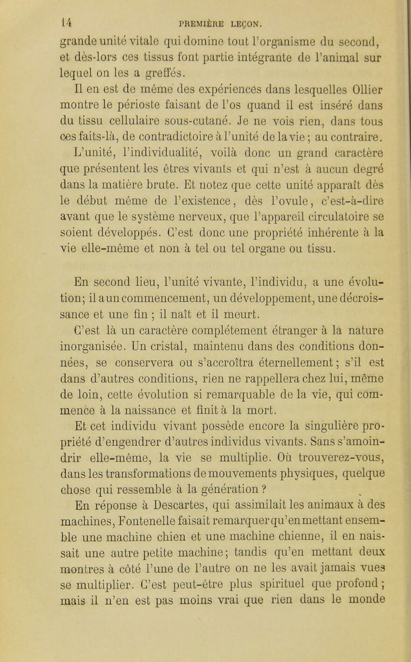 grando unito vitale quidomine tout I'organisme da second, et des-lors ces tissus font partie integrante de I'animal sur leqnel on les a greffes. II en est de meme des experiences dans lesquelles Oilier montre le perioste faisant de I'os quand il est insere dans du tissu cellulaire sous-cutane. Je ne vois rien, dans tons oesfaits-la, de contradictoire a I'unite delavie; aucontraire. L'unite, I'individualite, voila done un grand caractere que presentent les etres vivants et qui n'est a aucun degre dans la matiere brute. Et notez que cette unite apparait des le debut meme de 1'existence, des 1'ovule, c'est-a-dire avant que le systeme nerveux, que I'appareil circulatoire se soient developpes. G'est done une propriete inherente a la vie elle-meme et non a tel ou tel organe ou tissu. En second lieu, l'unite vivante, I'individu, a une evolu- tion; il ami commencement, un developpement, unedecrois- sance et une fin ; il nait et il meurt. G'est la un caractere completement etranger a la nature inorganisee. Un cristal, maintenu dans des conditions don- nees, se conservera ou s'accroitra eternellement; s'il est dans d'autres conditions, rien ne rappellera cbez lui, meme de loin, cette evolution si remarquable de la vie, qui com- mence a la naissance et finit a la mort. Et cet individu vivant possede encore la singuliere pro- priete d'engendrer d'autres individus vivants. Sans s'amoin- drir elle-meme, la vie se multiplie. Oil trouverez-vous, dans les transformations demouvements physiques, quelque chose qui ressemble a la generation ? En reponse a Descartes, qui assimilait les animaux a des machines, Fontenelle faisait remarquerqu'enmettant ensem- ble une machine chien et une machine chienne, il en nais- sait une autre petite machine; tandis qu'en mettant deux montres a cote I'une de I'autre on ne les avait jamais vues se multipHer. G'est peut-etre plus spirituel que profond; mais il u'en est pas moins vrai que rien dans le monde