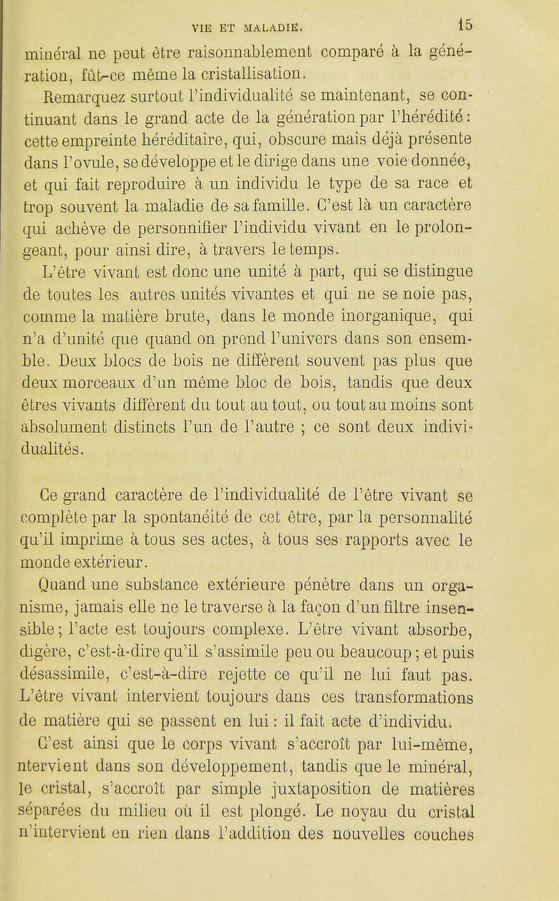 mineral ne peut etre raisonnablement compare a la gene- ration, fiit-ce meme la cristallisation. Remarquez surtout I'lndividualite se maintenant, se con- tinuant dans le grand acte de la generation par I'heredite: cette empreinte hereditaire, qui, obscure mais deja presente dans Fovule, sedeveloppe et le dirige dans une voie donnee, et qui fait reproduire a un individu le type de sa race et trop souvent la maladie de safamille. G'est la un caractere qui acheve de personnifier 1'individu vivant en le prolon- geant, pour ainsi dire, a travers le temps. L'etre vivant est done une unite a part, qui se distingue de toutes les autres unites vivantes et qui ne se noie pas, comme la matiere brute, dans le monde inorganique, qui n'a d'unite que quand on prend I'univers dans son ensem- ble. Deux blocs de bois ne different souvent pas plus que deux morceaux d'un meme bloc de bois, tandis que deux etres vivants different du tout au tout, ou tout au moins sont absolument distincts I'un de 1'autre ; ce sont deux indivi- dualites. Ce grand caractere de I'lndividualite de l'etre vivant se complete par la spontaneite de cet etre, par la personnalite qu'il imprime a tous ses actes, a tous ses rapports avec le monde exterieur. Quand une substance exterieure penetre dans un orga- nisme, jamais elle ne le traverse a la facon d'unflltre insen- sible; I'acte est toujours complexe. L'etre vivant absorbe, digere, c'est-a-dire qu'il s'assimile peu ou beaucoup; et puis desassimile, c'est-a-dire rejette ce qu'il ne lui faut pas. L'etre vivant intervient toujours dans ces transformations de matiere qui se passent en lui: il fait acte d'individu. G'est ainsi que le corps vivant s'accroit par lui-meme, ntervient dans son developpement, tandis que le mineral, le cristal, s'accroit par simple juxtaposition de matieres separees du milieu ou il est plonge. Le noyau du cristal n'intervient en rien dans I'addition des nouvelles couches
