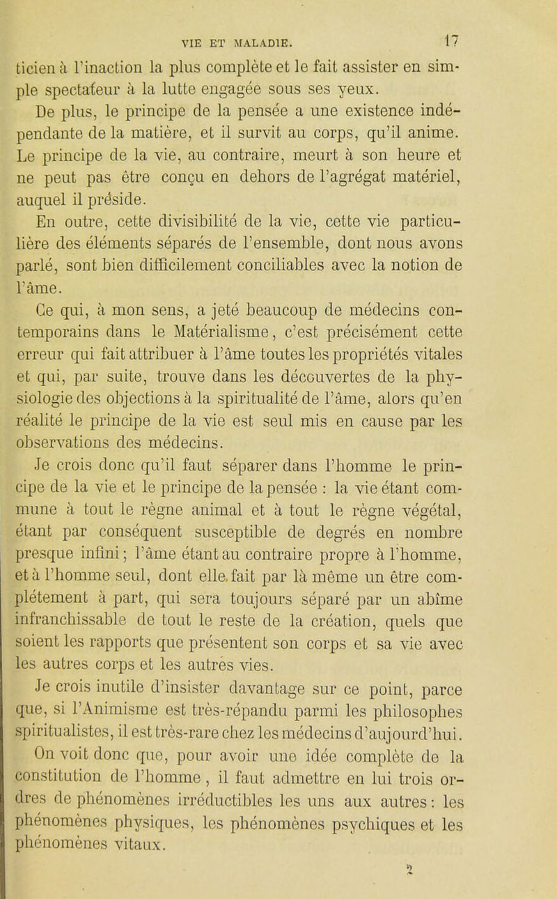 ticiena rinaction la plus complete et le fail assister en sim- ple spectateur a la lutte engagee sous ses yeux. De plus, le principe de la pensee a une existence inde- pendante de la matiere, et ii survit au corps, qu'il anime. Le principe de la vie, au contraire, meurt a son heure et ne pent pas etre couqu en dehors de I'agregat materiel, auquel il preside. En outre, cette divisibilite de la vie, cette vie particu- liere des elements separes de 1'ensemble, dont nous avons parle, sont bien difQcilement conciliables avec la notion de Tame. Ce qui, a mon sens, a jete beaucoup de medecins con- temporains dans le Materialisme, c'est precisement cette erreur qui fait attribuer a I'ame toutes les proprietes vitales et qui, par suite, trouve dans les decouvertes de la phy- siologic des objections a la spiritualite de I'ame, aiors qu'en realite le principe de la vie est seul mis en cause par les observations des medecins. Je crois done qu'il faut separer dans I'homme le prin- cipe de la vie et le principe de la pensee : la vie etant com- mune a tout le regne animal et a tout le regno vegetal, etant par consequent susceptible de degres en nombre presque infini; I'ame etant au contraire propre a I'homme, eta I'homme seul, dont elle.fait par la meme un etre com- pletement a part, qui sera toujours separe par un abime infranchissable de tout le reste de la creation, quels que soient les rapports que presentent son corps et sa vie avec les autres corps et les autres vies. Je crois inutile d'insister davantage sur ce point, parce que, si I'Animisrae est tres-repandu parmi les philosophes spiritualistes, il est tres-rare chez les medecins d'aujourd'hui. On voit done que, pour avoir une idee complete de la constitution de I'homme, il faut admettre en lui trois or- dres de phenomenes irreductibles les uns aux autres: les phenomenes physiques, les phenomenes psychiques et les phenomenes vitaux.
