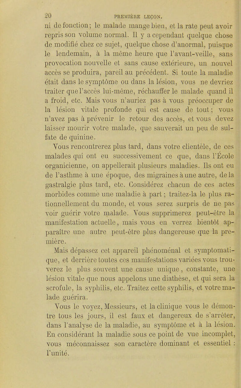 ni defonction; le malade mange bieii, et la rate peut avoir reprisson volume normal. II y acependant quelque chose de modifie chez ce sujet, quelque chose d'anormal, puisque le lendemain, a la meme heure que I'avant-veille, sans provocation nouvelle et sans cause exterieure, un nouvel acces se produira, pareil au precedent. Si toute la maladie etait dans lesymptome ou dans la lesion, vous ne devriez trailer quel'acces lui-meme, rechauffer le malade quand il a froid, etc. Mais vous n'auriez pas a vous preoccuper de la lesion vitale profon.de qui est cause de tout; vous n'avez pas a prevenir lo retour des acces, et vous devez laisser mourir votre malade, que sauverait un peu de sul- fate de quinine. Vous rencontrerez plus tard, dans votre clientele, de ces malades qui ont eu successivement ce que, dans I'Ecole organicienne, on appellerait plusieurs maladies. lis ont eu de I'asthme a une epoque, des migraines a une autre, dela gastralgie plus tard, etc. Gonsiderez chacun de ces actes morbides comm'e une maladie a part; traitez-la le plus ra- tionnellement du monde, et vous serez surpris de ne pas voir guerir votre malade. Yous supprimerez peut-etre la manifestation actuelle, mais vous en verrez bientot ap- paraitre une autre peut-etre plus dangereuse que la pre- miere. Mais depassez cet appareil phenomenal et symptomati- que, et derriere toutes ces manifestations variees vous trou- verez le plus souvent une cause unique, constante, une lesion vitale que nous appelons une diathese, et qui sera la scrofule, la syphilis, etc. Traitez cette syphilis, et votre ma- lade guerira. Vous le voyez. Messieurs, et laclinique vous le demon- tre tous les jours, il est faux et dangereux de s'arreter, dans ranalyse de la maladie, au syraptome et a la lesion. En considerant la maladie sous ce point de vue incomplet, vous meconnaissez son caractere dominant et essentiel : r unite.