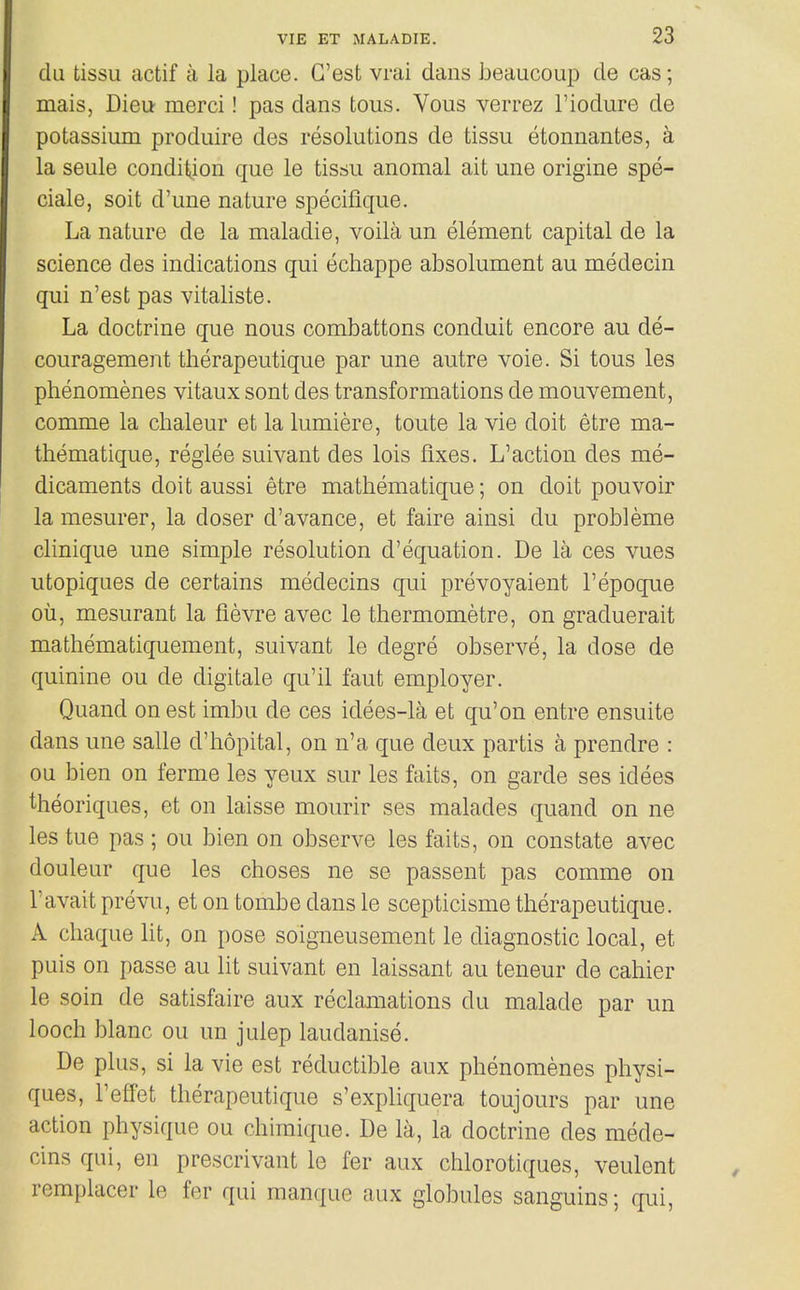 du tissu actif a la place. G'est vrai dans beaucoup de cas; mais, Dieu merci! pas dans tons. Vous verrez I'iodure de potassium produire des resolutions de tissu etonnantes, a la seule condition que le tissu anomal ait une origine spe- ciale, soit d'une nature specifique. La nature de la maladie, voila un element capital de la science des indications qui echappe absolument au medecin qui n'est pas vitaliste. La doctrine que nous combattons conduit encore au de- couragement therapeutique par une autre voie. Si tons les phenomenes vitaux sont des transformations de mouvement, comme la chaleur et la lumiere, toute la vie doit etre ma- thematique, reglee suivant des lois fixes. L'action des me- dicaments doit aussi etre mathematique; on doit pouvoir la mesurer, la doser d'avance, et faire ainsi du probleme clinique une simple resolution d'equation. De la ces vues utopiques de certains medecins qui prevoyaient I'epoque oil, mesurant la fievre avec le thermometre, on graduerait mathematiquement, suivant le degre observe, la dose de quinine ou de digitale qu'il faut employer. Quand on est imbu de ces idees-la et qu'on entre ensuite dans une salle d'hopital, on n'a que deux partis a prendre : ou bien on ferme les yeux sur les faits, on garde ses idees theoriques, et on laisse mourir ses malades quand on ne les tue pas ; ou bien on observe les faits, on constate avec douleur que les choses ne se passent pas comme on Tavait prevu, et on tombe dans le scepticisme therapeutique. A cliaque lit, on pose soigneusement le diagnostic local, et puis on passe au lit suivant en laissant au teneur de cahier le soin de satisfaire aux reclamations du malade par un looch blanc ou un julep laudanise. De plus, si la vie est reductible aux phenomenes physi- ques, I'elfet therapeutique s'expliquera toujours par une action physique ou chimique. De la, la doctrine des mede- cins qui, en prescrivant le fer aux chlorotiques, veulent remplacer le fer qui manque aux globules sanguins; qui,