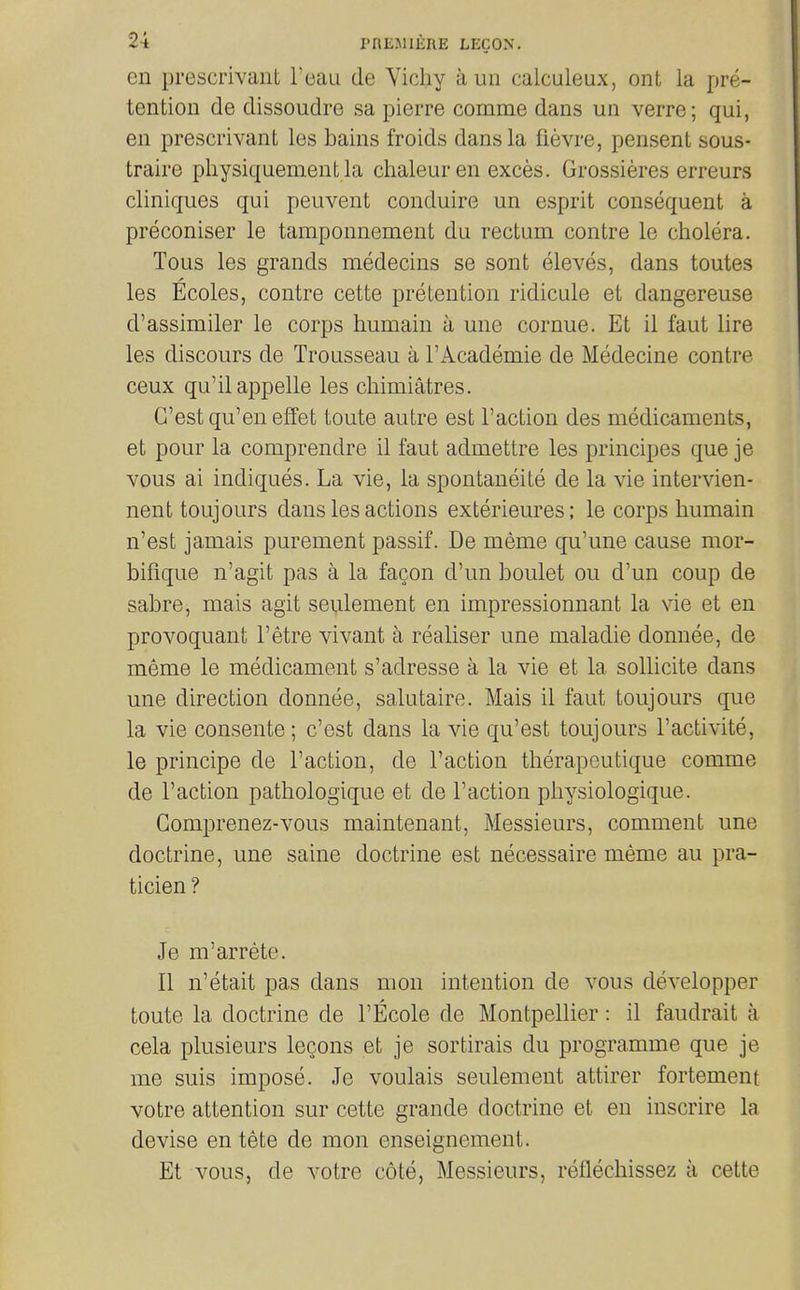 en prescrivant Teau de Yichy a un calculeux, ont la pre- tention de dissoudre sa pierre comme dans un verre; qui, en prescrivant les bains froids dans la fievre, pensent sous- traire pliysiquement la chaleuren exces. Grossieres erreurs cliniques qui peuvent conduire un esprit consequent a preconiser le tamponnement du rectum contre le cholera. Tons les grands medecins se sont eleves, dans toutes les Ecoles, contre cette pretention ridicule et dangereuse d'assimiler le corps humain a une cornue. Et il faut lire les discours de Trousseau a I'Academie de Medecine contre ceux qu'ilappelle les chimiatres. G'est qu'en effet toute autre est Faction des medicaments, et pour la comprendre il faut admettre les principes que je vous ai indiques. La vie, la spontaneite de la vie intervien- nent toujours dans les actions exterieures; le corps humain n'est jamais purement passif. De meme qu'une cause mor- bifique n'agit pas a la fagon d'un boulet ou d'un coup de sabre, mais agit seulement en impressionnant la vie et en provoquant I'etre vivant a realiser une maladie donnee, de meme le medicament s'adresse a la vie et la sollicite dans une direction donnee, salutaire. Mais il faut toujours que la vie consente ; c'est dans la vie qu'est toujours I'activite, le principe de Taction, de Faction therapeutique comme de Faction pathologique et de Faction physiologique. Comprenez-vous maintenant, Messieurs, comment une doctrine, une saine doctrine est necessaire meme au pra- ticien ? Je m'arrete. II n'etait pas dans mon intention de vous developper toute la doctrine de FEcole de Montpellier: il faudrait a cela plusieurs lecons et je sortirais du programme que je me suis impose. Je voulais seulement attirer fortement votre attention sur cette grande doctrine et en inscrire la devise en tete de mon enseignement. Et vous, de votre cote, Messieurs, reflechissez a cette