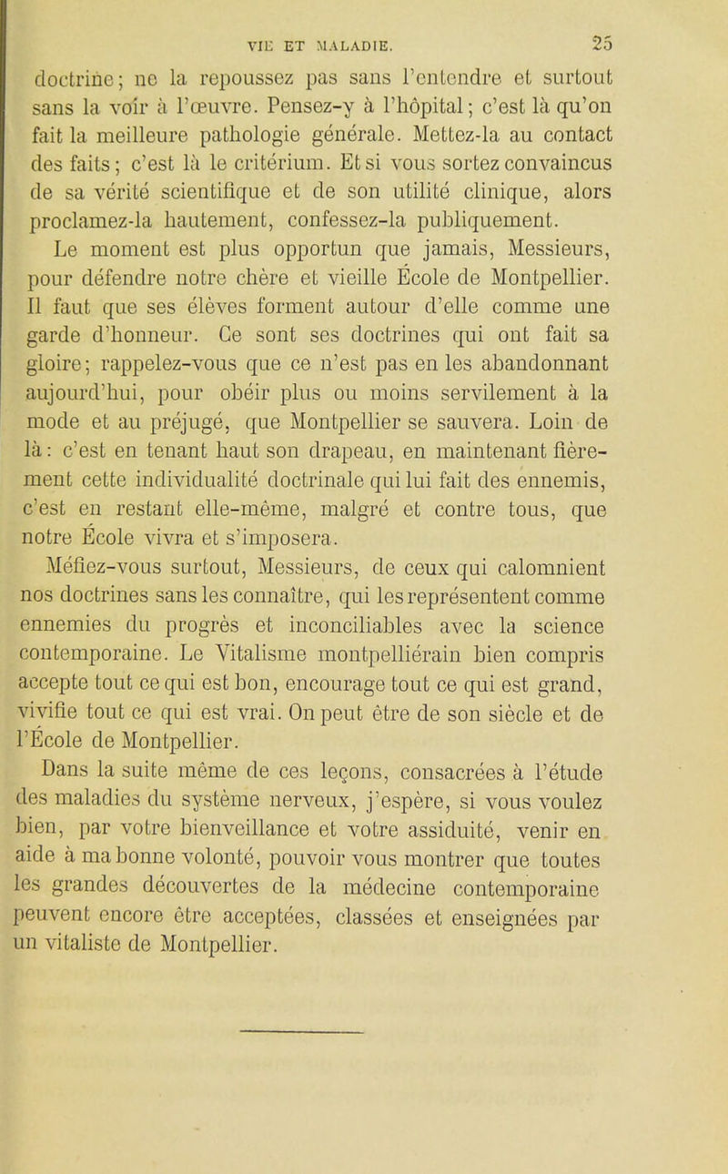doctrine; no la repoussez pas sans I'entondre et surtout sans la voir a I'oeuvre. Pensez-y k I'hopital; c'est la qu'on fait la meilleure pathologie generale. Mettez-la au contact des faits; c'est la le criterium. Etsi vous sortez convaincus de sa verite scientifique et de son iitilite clinique, alors proclamez-la hautement, confessez-la publiquement. Le moment est plus opportun que jamais, Messieurs, pour defendre uotre chere et vieille Ecole de Montpellier. II faut que ses eleves forment autour d'elle comme ane garde d'honneur. Ge sont ses doctrines qui ont fait sa gioire; rappelez-vous que ce n'est pas en les abandonnant aujourd'hui, pour obeir plus ou moins servilement a la mode et au prejuge. que Montpellier se sauvera. Loin de la: c'est en tenant liaut son drapeau, en maintenant fiere- ment cette individualite doctrinale qui lui fait des ennemis, c'est en restant elle-meme, malgre et centre tons, que notre Ecole vivra et s'imposera. Mefiez-vous surtout, Messieurs, de ceux qui calomnient nos doctrines sans les connaitre, qui les representent comme ennemies du progres et inconciliables avec la science contemporaine. Le Vitalisme montpellierain bien compris accepte tout cequi est bon, encourage tout ce qui est grand, vivifie tout ce qui est vrai. Onpeut etre de son siecle et de I'Ecole de Montpellier. Dans la suite meme de ces leQons, consacrees a I'etude des maladies du systeme nerveux, j'espere, si vous voulez bien, par votre bienveillance et votre assiduite, venir en aide a ma bonne volonte, pouvoir vous montrer que toutes les grandes decouvertes de la medecine contemporaine peuvent encore etre acceptees, classees et enseignees par un vitaliste de Montpellier.