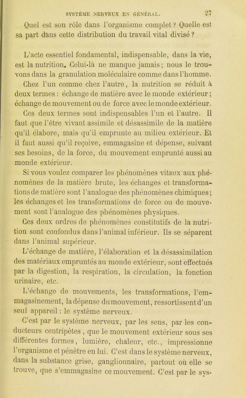 Quel est son role dans I'organisme complet V Quelle est sa part dans cette distribution du travail vital divise ? L'acte essentiel fondamental, indispensable, dans la vie, est la nutrition^ Gelui-la ne manque jamais; nous le trou- vonsdans la granulation moleculaire comme dansl'homme. Chez I'un comme cliez I'autre, la nutrition se reduit a deux termes: echange de matiere avec le monde exterieur; echange de mouvement ou de force avec le monde exterieur. Ges deux termes sont indispensables I'un et I'autre. II faut que I'etre vivant assimile et desassimile de la matiere qu'il elabore, mais qu'il emprunte au milieu exterieur. Et il faut aussi qu'il recoive, emmagasine et depense, suivant ses besoins, de la force, du mouvement emprunte aussi au monde exterieur. Sivous voulez comparer les phenomenes vitaux'aux phe- nomenes de la matiere brute, les echanges et transforma- tions de matiere sont I'analogue des phenomenes chimiques; les echanges et les transformations de force ou de mouve- ment sont I'analogue des phenomenes physiques. Ges deux ordres de phenomenes constitutifs de la nutri- tion sont confondus dansl'animal inferieur. lis se separent dans r animal superieur. L'echange de matiere, I'elaboration et la desassimilation des materiaux empruntes au monde exterieur, sont effectues par la digestion, la respiration, la circulation, la fonction urinaire, etc. L'echange de mouvements, les transformations, I'em- magasinement, la depense dumouvement, ressortissentd'un seul appareil: le systeme nerveux. G'est par le systeme nerveux, par les sens, par les con- ducteurs centripetes , que le mouvement exterieur sous ses differentes formes, lumiere, chaleur, etc., impressionne I'organisme et penetre en lui. G'est dans le systeme nerveux, dans la substance grise, ganglionnaire, partout ou elle se trouve, que s'emmagasine ce mouvement. G'est par le sys-