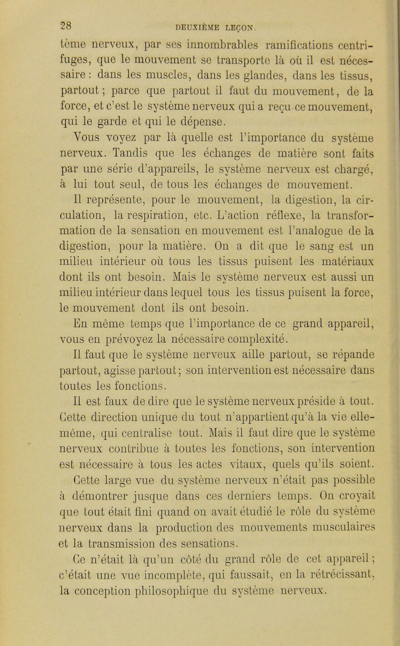 tome nerveux, par ses innombrables ramifications centri- fuges, que le mouvement se transporte la ou il est neces- saire : dans les muscles, dans les glandes, dans les tissus, partout; parce que partout il faut du mouvement, de la force, et c'est le systeme nerveux qui a re^u ce mouvement, qui le garde et qui le depense. Vous voyez par la quelle est importance du systeme nerveux. Tandis que les eclianges de matiere sont faits par une serie d'appareils, le systeme nerveux est charge, a lui tout seul, de tous les eclianges de mouvement. II represente, pour le mouvement, la digestion, la cir- culation, la respiration, etc. L'action reflexe, la transfor- mation de la sensation en mouvement est I'analogue de la digestion, pour la matiere. On a dit que le sang est un milieu interieur oil tous les tissus puisent les materiaux dont ils ont besoin. Mais le systeme nerveux est aussi un milieu interieur dans lequel tous les tissus puisent la force, le mouvement dont ils ont besoin. En meme temps que I'importance de ce grand appareil, vous en prevoyez la necessaire complexity. 11 faut que le systeme nerveux aille partout, se repande partout, agisse partout; son intervention est necessaire dans toutes les fonctions. II est faux dedire que le systeme nerveux preside a tout. Cette direction unique du tout n'appartientqu'a la vie elle- meme, qui centralise tout. Mais il faut dire que le systeme nerveux contribue a toutes les fonctions, son intervention est necessaire a tous les actes vitaux, quels qu'ils soient. Cette large vue du systeme nerveux n'etait pas possible a demontrer jusque dans ces derniers temps. On croyait que tout etait fini quand on avait etudie le role du systeme nerveux dans la production des mouvements musculaires et la transmission des sensations. Ce n'etait la qu'un cote du grand role de cet appareil; c'etait une vue incomplete, qui faussait, en la retrecissant, la conception philosopliique du systeme nerveux.