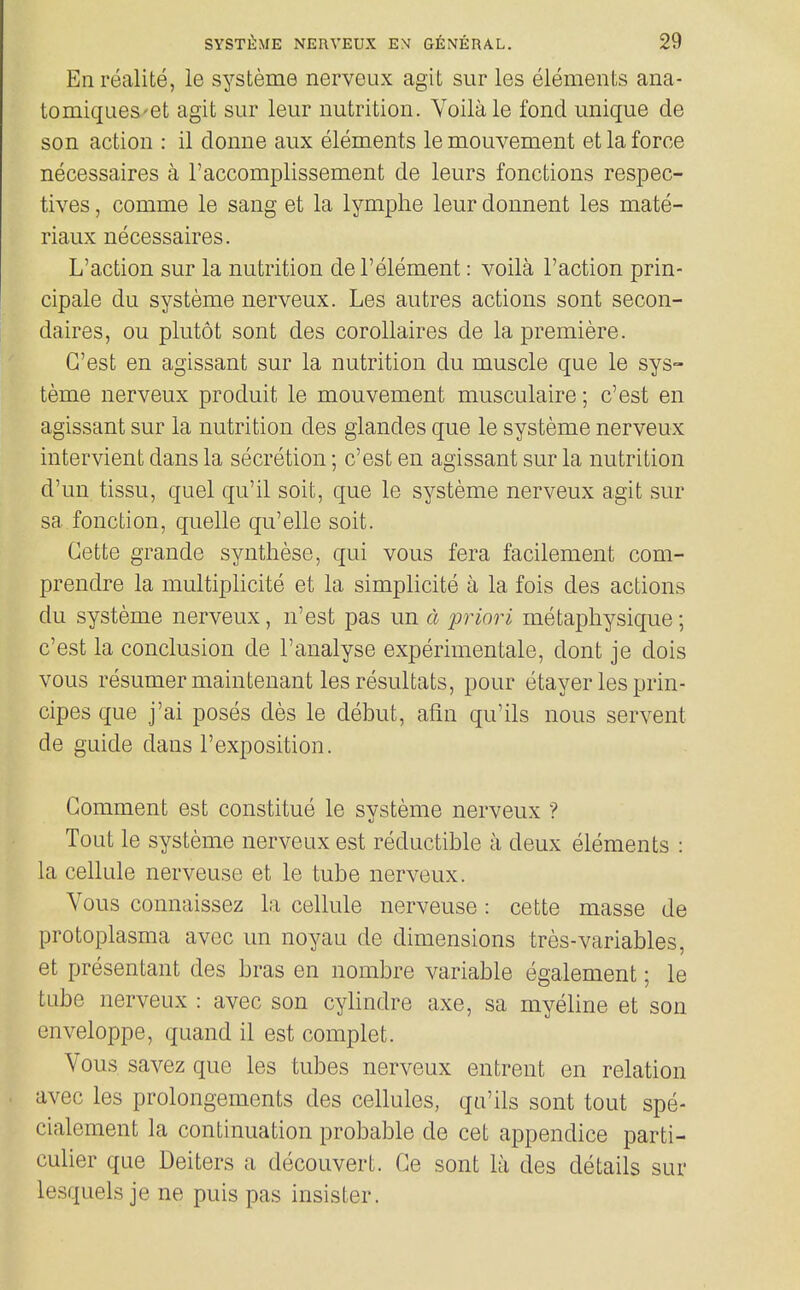 En realite, le systeme nerveux agit sur les elements ana- tomiques'et agit sur leur nutrition. Voilale fond unique de son action : il donne aux elements lemouvement et la force necessaires a I'accomplissement de leurs fonctions respec- tives, comme le sang et la lymplie leur donnent les mate- riaux necessaires. L'action sur la nutrition de I'element: voila Taction prin- cipale du systeme nerveux. Les autres actions sont secon- daires, ou plutot sont des coroUaires de la premiere. G'est en agissant sur la nutrition du muscle que le sys- teme nerveux produit le mouvement musculaire; c'est en agissant sur la nutrition des glandes que le systeme nerveux intervient dans la secretion; c'est en agissant sur la nutrition d'un tissu, quel qu'il soit, que le systeme nerveux agit sur sa fonction, quelle qu'elle soit. Cette grande synthese, qui vous fera facilement com- prendre la multiplicite et la simplicite a la fois des actions du systeme nerveux, n'est pas un d priori metaphysique; c'est la conclusion de I'analyse experimentale, dont je dois vous resumer maintenant les resultats, pour etayer les prin- cipes que j'ai poses des le debut, afm qu'ils nous servent de guide dans I'exposition. Comment est constitue le systeme nerveux ? Tout le systeme nerveux est reductible a deux elements : la cellule nerveuse et le tube nerveux. Vous connaissez la cellule nerveuse: cette masse de protoplasma avec un noyau de dimensions tres-variables, et presentant des bras en nombre variable egalement; le tube nerveux : avec son cylindre axe, sa myeline et son enveloppe, quand il est complet. Vous savez que les tubes nerveux entrent en relation avec les prolongements des cellules, qu'ils sont tout spe- cialement la continuation probable de cet appendice parti- culier que Deiters a decouvert. Ce sont la des details sur lesquels je ne puis pas insister.