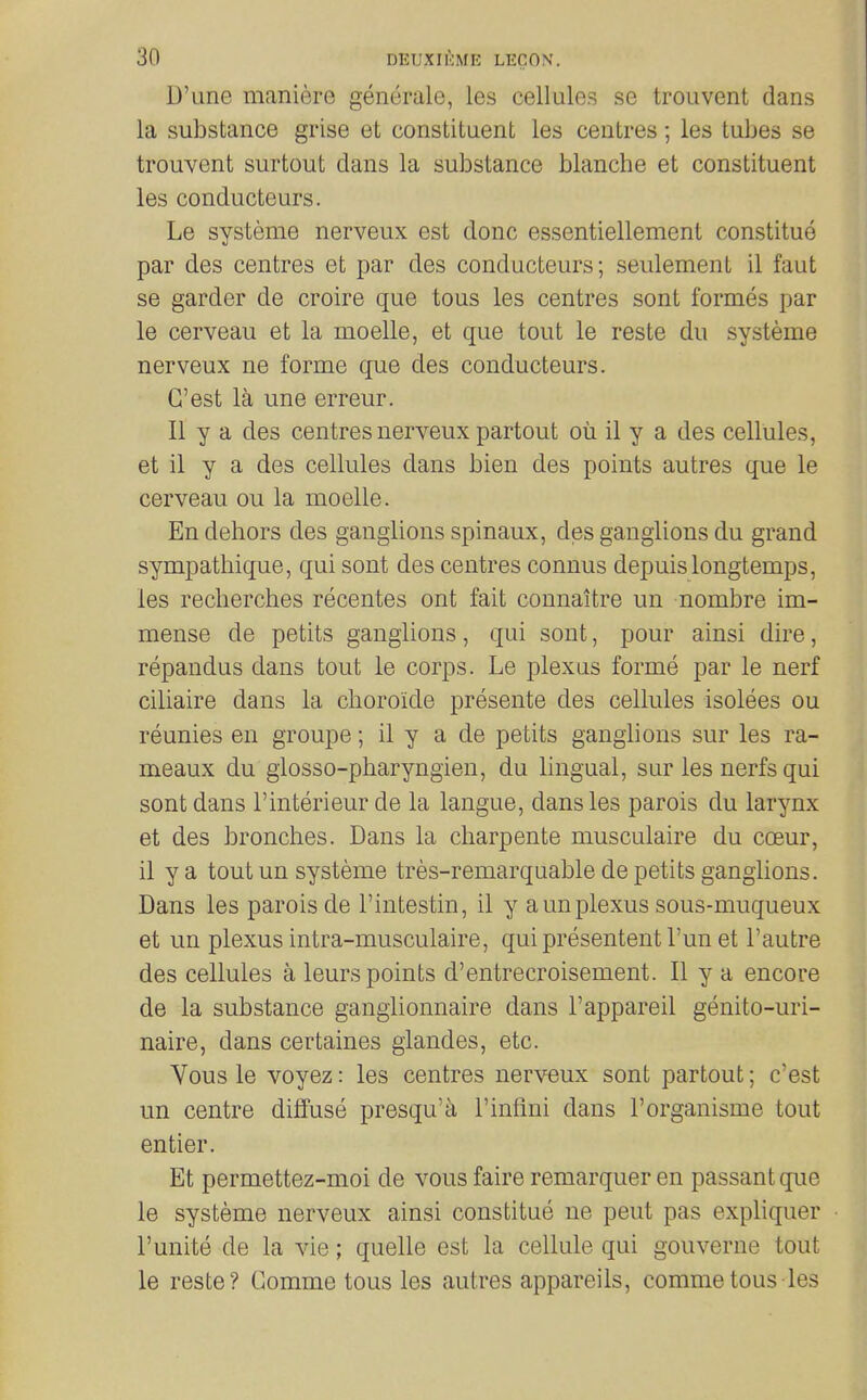 D'une maniere generale, les cellules se trouvent dans la substance grise et constituent les centres; les tubes se trouvent surtout dans la substance blanche et constituent les conducteurs. Le systeme nerveux est done essentiellement constitue par des centres et par des conducteurs; seulement il faut se garder de croire que tons les centres sont formes par le cerveau et la moelle, et que tout le reste du systeme nerveux ne forme que des conducteurs. C'est la une erreur. II y a des centres nerveux partout ou il y a des cellules, et il y a des cellules dans bien des points autres que le cerveau ou la moelle. En dehors des ganglions spinaux, des ganglions du grand sympathique, qui sont des centres connus depuislongtemps, les recherches recentes ont fait connaitre un nombre im- mense de petits ganglions, qui sont, pour ainsi dire, repandus dans tout le corps. Le plexus forme par le nerf ciliaire dans la choroide presente des cellules isolees ou reunies en groupe; il y a de petits ganglions sur les ra- meaux du glosso-pharyngien, du lingual, sur les nerfs qui sont dans I'interieur de la langue, dans les parois du larynx et des bronches. Dans la charpente musculaire du coeur, il y a tout un systeme tres-remarquable de petits ganglions. Dans les parois de I'intestin, il y a un plexus sous-muqueux et un plexus intra-musculaire, quipresententl'un et I'autre des cellules a leurs points d'entrecroisement. II y a encore de la substance ganglionnaire dans I'appareil genito-uri- naire, dans certaines glandes, etc. Vous le voyez: les centres nerveux sont partout; c'est un centre diffuse presqu'^ I'inflni dans I'organisme tout en tier. Et permettez-moi de vous faire remarquer en passant que le systeme nerveux ainsi constitue ne pent pas expliquer I'unite de la vie; quelle est la cellule qui gouverne tout le reste? Comme tous les autres appareils, commetons les