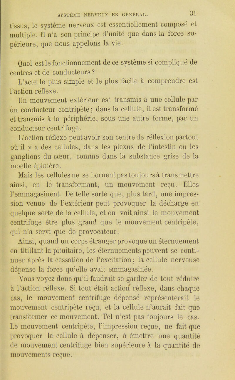 tissus, le systeme nerveux est essentiellement compose et multiple, nn'a son principe d'unite que dans la force su- perieure, que nous appelons la vie. Quel est le fonctionnement de ce systeme si complique de centres et de conducteurs ? L'acte le plus simple et le plus facile a comprendre est Faction reflexe. Un mouvement exterieur est transmis a une cellule par un conducteur centripete; dans la cellule, 11 est transforme et transmis a la peripherie, sous une autre forme, par un conducteur centrifuge. L'action reflexe pent avoir son centre de reflexion partout ou il y a des cellules, dans les plexus de I'intestin ou les ganglions du cceur, comme dans la substance grise de la moelle epiniere. Mais les cellules ne se bornentpas toujoursa transmettre ainsi, en le transformant, un mouvement recu. EUes Temmagasinent. De telle sorte que, plus tard, une impres- sion venue de 1'exterieur pent provoquer la decharge en quelque sorte de la cellule, et on voit. ainsi le mouvement centrifuge etre plus grand que le mouvement centripete, qui n'a servi que de provocateur. Ainsi, quand un corps etranger provoqueun eternuement en titillant la pituitaire, les eternuements peuvent se conti- nuer apres la cessation de 1'excitation; la cellule nerveuse depense la force qu'elle avait emmagasinee. Yous voyez done qu'il faudrait se garder de tout reduire a Taction reflexe. Si tout etait action reflexe, dans chaque cas, le mouvement centrifuge depense representerait le mouvement centripete recu, et la cellule n'aurait fait que transformer ce mouvement. Tel n'est pas toujours le cas. Le mouvement centripete, 1'impression regue, ne fait que provoquer la cellule k depenser, a emettre une quantite de mouvement centrifuge bien superieure k la quantite de mouvements recue.