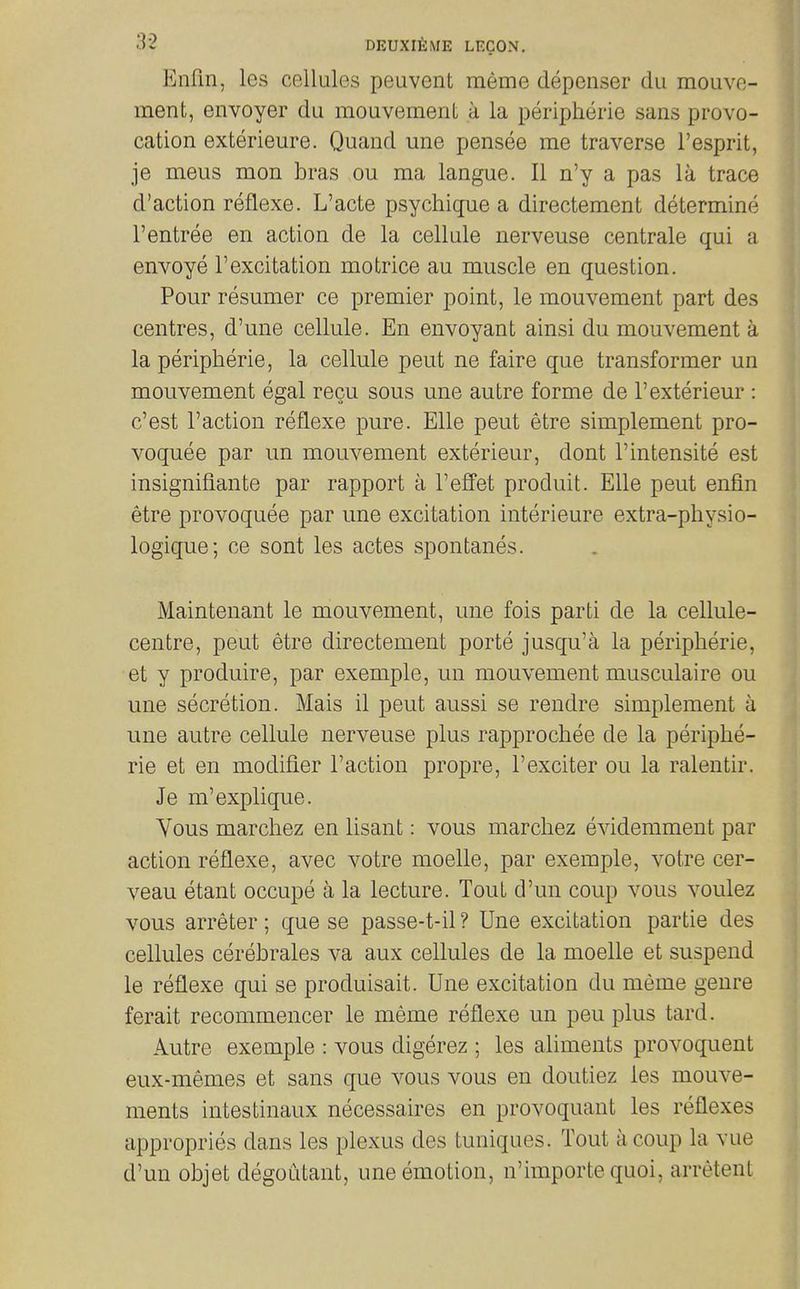 EnFin, les cellules peuvent meme depenser du mouve- ment, envoyer du mouvement a la peripherie sans provo- cation exterieure. Quand une pensee me traverse I'esprit, je meus mon bras ou ma langue. II n'y a pas la trace d'action reflexe. L'acte psychiqne a directement determine rentree en action de la cellule nerveuse centrale qui a envoye 1'excitation mo trice au muscle en question. Pour resumer ce premier point, le mouvement part des centres, d'une cellule. En envoyant ainsi du mouvement a la peripherie, la cellule pent ne faire que transformer un mouvement egal recu sous une autre forme de I'exterieur : c'est Faction reflexe pure. Elle peut etre simplement pro- voquee par un mouvement exterieur, dont I'intensite est insignifiante par rapport a I'effet produit. Elle peut enfin etre provoquee par une excitation interieure extra-physio- logique; ce sont les actes spontanes. Maintenant le mouvement, une fois parti de la cellule- centre, peut etre directement porte jusqu'a la peripheric, et y produire, par exemple, un mouvement musculaire ou une secretion. Mais il peut aussi se rendre simplement a une autre cellule nerveuse plus rapprochee de la periphe- ric et en modifier Faction propre, Fexciter ou la ralentir. Je m'explique. Vous marchez en lisant: vous marchez evidemment par action reflexe, avec votre moelle, par exemple, votre cer- veau etant occupe a la lecture. Tout cFun coup vous voulez vous arreter; que se passe-t-il ? Une excitation partie des cellules cerebrales va aux cellules de la moelle et suspend le reflexe qui se produisait. Une excitation du meme genre ferait recommencer le meme reflexe un peu plus tard. Autre exemple : vous digerez ; les aliments provoquent eux-memes et sans que vous vous en doutiez les mouve- ments intestinaux necessaires en provoquant les reflexes appropries dans les plexus des tuniques. Tout a coup la vue d'un objet degoutant, une emotion, n'importe quoi, arretent
