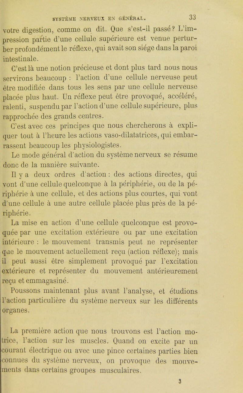 votre digestion, comme on dit. Que s'est-il passe? L'im- pression partie d'une cellule superieure est venue pertur- ber profondement le reflexe, qui avait son siege dans la parol intestinale. G'estla une notion precieuse et dont plus tard nous nous servirons beaucoup : Taction d'une cellule nerveuse pent etre modifiee dans tons les sens par une cellule nerveuse placee plus haut. Un reflexe peut etre provoque, accelere, ralenti, suspendu par Taction d'une cellule superieure, plus rapprochee des grands centres. G'est avec ces principes que nous chercherons a expli- quer tout a Theure les actions vaso-dilatatrices, qui embar- rassent beaucoup les physiologistes. Le mode general d'action du systeme nerveux se resume done de la maniere suivante. II y a deux ordres d'action: des actions directes, qui vont d'une cellule quelconque a la peripherie, ou de la pe- ripheric a une cellule, et des actions plus courtes, qui vont d'une cellule a une autre cellule placee plus pres de la pe- ripheric. La mise en action d'une cellule quelconque est provo- quee par une excitation exterieure ou par une excitation interieure : le mouvement transmis peut ne representer que le mouvement actuellement recu (action reflexe); mais 11 peut aussi etre simplement provoque par Texcitation exterieure et representer du mouvement anterieurement reQu etemmagasine. Poussons maintenant plus avant Tanalyse, et etudions Taction particuliere du systeme nerveux sur les differents organes. La premiere action que nous trouvons est Taction mo- Lrice, Taction sur les muscles. Quand on excite par un courant electrique ou avec une pince certaines parties bien connues du systeme nerveux, on provoque des monve- ments dans certains groupes musculaires. 3