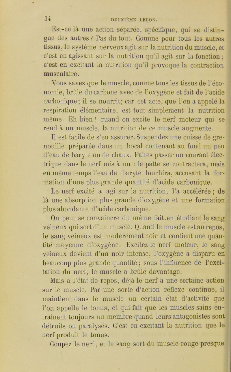 Est-ce la une action separee, specifique, qui se distin- gue des autres ? Pas du tout. Gomme pour tous les autres tissuSjle systeme iierveuxagit sur la nutrition du muscle, et c'est en agissant sur la nutrition qu'il agit sur la fonction ; c'est en excitant la nutrition qu'il provoque la contraction musculaire. Vous savez que le muscle, comme tous les tissus de I'eco- nomie, brule du carbone avec de I'oxygene et fait de I'acide carbonique; il se nourrit; car cet acte, que Ton a appele la respiration elementaire, est tout simplement la nutrition meme. Eh bien! quand on excite le nerf moteur qui se rend a un muscle, la nutrition de ce muscle augmente. II est facile de s'en assurer. Suspendez une cuisse de gre- nouille preparee dans un bocal contenant au fond un peu d'eau de baryte ou de chaux. Faites passer un courant elec- trique dans le nerf mis a nu : la patte se contractera, mais en meme temps I'eau de baryte louchira, accusant la for- mation d'une plus grande quantite d'acide carbonique. Le nerf excite a agi sur la nutrition, I'a acceleree; de \k une absorption plus grande d'oxygene et une formation plus abondante d'acide carbonique. On pent se convaincre du meme fait.en etudiant le sang veineux qui sort d'un muscle. Quand le muscle est au repos, le sang veineux est moderementnoir et contientune quan- tite moyenne d'oxygene. Excitez le nerf moteur, le sang veineux devient d'un noir intense, I'oxygene a disparu en beaucoup plus grande quantite ; sous 1'influence de 1'exci- tation du nerf, le muscle a brule davantage. Mais a I'etat de repos, deja le nerf a une certaine action sur le muscle. Par une sorte d'action reflexe continue, il maintient dans le muscle un certain etat d'activite que Ton appelle le tonus, et qui fait que les muscles sains en- trainent toujours un membre quand leurs antagonistes sont detruits ou paralyses. C'est en excitant la nutrition que lo nerf produit le tonus. Coupez le nerf, et le sang sort du muscle rouge presque