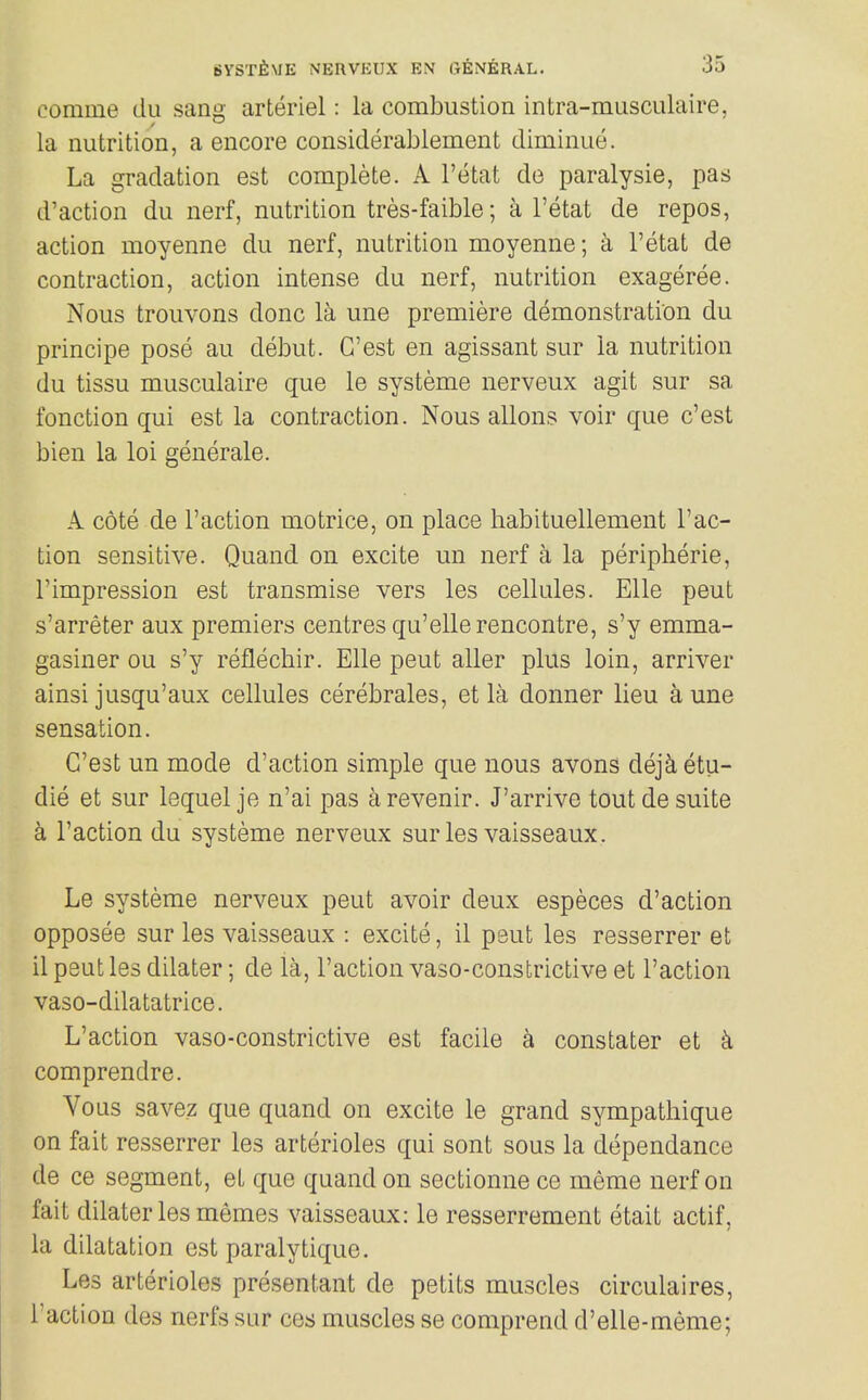 comme du sano- arteriel: la combustion intra-musculaire, la nutrition, a encore considerablement diminue. La gradation est complete. A I'etat de paralysis, pas d'action du nerf, nutrition tres-faible; a I'etat de repos, action moyenne du nerf, nutrition moyenne; a I'etat de contraction, action intense du nerf, nutrition exageree. Nous trouvons done la une premiere demonstration du principe pose au debut. G'est en agissant sur la nutrition du tissu musculaire que le systeme nerveux agit sur sa fonction qui est la contraction. Nous aliens voir que c'est bien la loi generale. A cote de Taction motrice, on place liabituellement Tac- tion sensitive. Quand on excite un nerf a la peripberie, Timpression est transmise vers les cellules. Elle pent s'arreter aux premiers centres qu'elle rencontre, s'y emma- gasiner ou s'y reflechir. Elle pent aller plus loin, arriver ainsi jusqu'aux cellules cerebrales, et la donner lieu a une sensation. C'est un mode d'action simple que nous avons dejk etu- die et sur lequel je n'ai pas arevenir. J'arrive tout de suite k Taction du systeme nerveux sur les vaisseaux. Le systeme nerveux peut avoir deux especes d'action opposee sur les vaisseaux : excite, il peut les resserrer et il psut les dilater; de la, Taction vaso-constrictive et Taction vaso-dilatatrice. L'action vaso-constrictive est facile a constater et k comprendre. Vous savez que quand on excite le grand sympathique on fait resserrer les arterioles qui sont sous la dependance de ce segment, et que quand on sectionne ce meme nerf on fait dilater les memes vaisseaux: le resserrement etait actif, la dilatation est paralytique. Les arterioles presentant de petits muscles circulaires. Taction des nerfs sur ces muscles se comprend d'elle-meme;