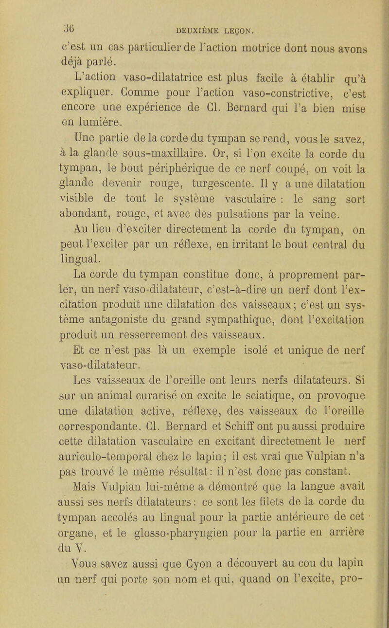 c'est un cas parLiculier de Taction motrice dont nous avons deja parle. L'action vaso-dilatatrice est plus facile a etablir qu'k expliquer. Gomme pour Taction vaso-constrictive, c'est encore une experience de Gl. Bernard qui Ta bien mise en lumiere. Une partie delacordedu tympan serend, vousle savez, a la glande sous-maxillaire. Or, si Ton excite la corde du tympan, le bout peripherique de ce nerf coupe, on voit la glande devenir rouge, turgescente. II y a une dilatation visible de tout le systeme vasculaire : le sang sort abondant, rouge, et avec des pulsations par la veine. Au lieu d'exciter directement la corde du tympan, on pent Texciter par un reflexe, en irritant le bout central du lingual. La corde du tympan constitue done, a proprement par- lor, un nerf vaso-dilatateur, c'est-a-dire un nerf dont Tex- citation produit une dilatation des vaisseaux; c'est un sys- teme antagoniste du grand sympathique, dont Texcitation produit un resserrement des vaisseaux. Et ce n'est pas la un exemple isole et unique de nerf vaso-dilatateur. Les vaisseaux de Toreille ont leurs nerfs dilatateurs. Si sur un animal curarise on excite le sciatique, on provoque une dilatation active, reflexe, des vaisseaux de Toreille correspondante. Gl. Bernard et Schiff ont pu aussi produire cette dilatation vasculaire en excitant directement le nerf auriculo-temporal chez le lapin; il est vrai que Yulpian n'a pas trouve le meme resultat: il n'est done pas constant. Mais Vulpian lui-meme a demontre que la langue avait aussi ses nerfs dilatateurs: ce sont les filets de la corde du tympan accoles au lingual pour la partie anterieure de cet organe, et le glosso-pharyngien pour la partie en arriere du V. Yous savez aussi que Gyon a decouvert au cou du lapin un nerf qui porte son nom et qui, quand on Texcite, pro-