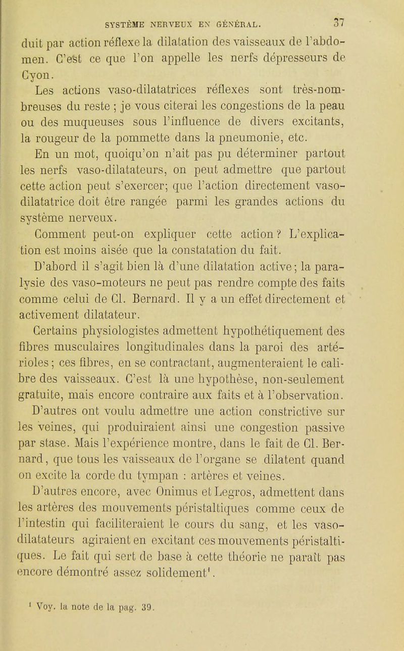 duit par action reflexe la dilatation des vaisseaux de I'abdo- men. G'eSfc ce que Ton appelle les nerfs depresseurs de Gyon. Les actions vaso-dilatatrices reflexes sont tres-nom- breuses du reste ; je vous citerai les congestions de la peau ou des muqueuses sous Finfluence de divers excitants, la rongeur de la pommette dans la pneumonic, etc. En un mot, quoiqu'on n'ait pas pu determiner partout les nerfs vaso-dilatateurs, on pent admettre que partout cette action pent s'exercer; que Faction directement vaso- dilatatrice doit etre rangee parmi les grandes actions du systeme nerveux. Comment peut-on expliquer cette action ? L'explica- tion est moins aisee que la constatation du fait. D'abord il s'agit bien la d'une dilatation active; la para- lysie des vaso-moteurs ne pent pas rendre compte des faits comme celui de CI. Bernard. II y a un effet directement et activement dilatateur. Certains physiologistes admettent hypotlietiquement des fibres musculaires longitudinales dans la parol des arte- rioles; ces fibres, en se contractant, augmenteraient le cali- bre des vaisseaux. G'est la une bypothese, non-seulement gratuite, mais encore contraire aux faits et a Fobservation. D'autres ont voulu admettre une action constrictive sur les veines, qui produiraient ainsi une congestion passive par stase. Mais Fexperience montre, dans le fait de CI. Ber- nard, que tons les vaisseaux de Forgane se dilatent quand on excite la corde du tympan : arteres et veines. D'autres encore, avec Onimus etLegros, admettent dans les arteres des mouvements pcristaltiques comme ceux de Fintestin qui faciliteraient le cours du sang, et les vaso- dilatateurs agiraient en excitant ces mouvements pcristalti- ques. Le fait qui sert de base a cette theorie ne parait pas encore demontre assez solidement'. ' Voy. la note de la pag. 39.