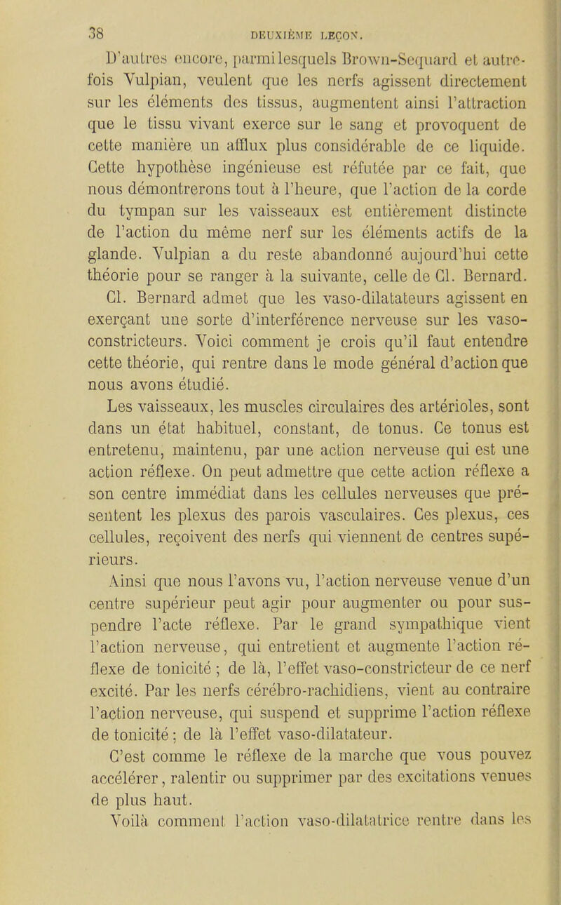 D'aiiLres oncore, [)ai'mi lesquels Brown-Sequard el autri^- fois Vulpian, veulent que les nerfs agissent directement sur les elements dcs tissus, augmentent ainsi rattraction que le tissu vivant exerce sur le sang et provoquent de cette maniere un afflux plus considerable de ce liquide. Gette hypotliese ingenieuse est refutee par ce fait, quo nous demontrerons tout a I'heure, que Taction de la corde du tympan sur les vaisseaux est entiercment distincte de Taction du meme nerf sur les elements actifs de la glande. Yulpian a du reste abandonne aujourd'hui cette theorie pour se ranger a la suivante, celle de CI. Bernard. CI. Bernard admet que les vaso-dilatateurs agissent en exergant une sorte d'interference nerveuse sur les vaso- constricteurs. Voici comment je crois qu'il faut entendre cette theorie, qui rentre dans le mode general d'actionque nous avons etudie. Les vaisseaux, les muscles circulaires des arterioles, sont dans im etat habituel, constant, de tonus. Ce tonus est entretenu, maintenu, par une action nerveuse qui est une action reflexe. On pent admettre que cette action reflexe a son centre immediat dans les cellules nerveuses que pre- sentent les plexus des parois vasculaires. Ces plexus, ces cellules, rcQoivent des nerfs qui viennent de centres supe- rieurs. Ainsi que nous Tavons vu, Taction nerveuse venue d'un centre superieur pent agir pour augmenter ou pour sus- pendre Tacte reflexe. Par le grand sympathique vient Taction nerveuse, qui entretient et augmente Taction re- flexe de tonicite ; de la, Teffet vaso-constricteur de ce nerf excite. Par les nerfs cerebro-rachidiens, vient au contraire Taction nerveuse, qui suspend et supprime Taction reflexe de tonicite; de la Teffet vaso-dilatateur. C'est comme le reflexe de la marche que vous pouvez accelerer, ralentir ou supprimer par des excitations venues de plus haut. Voila comment Taction vaso-dilatatrice rentre dans los