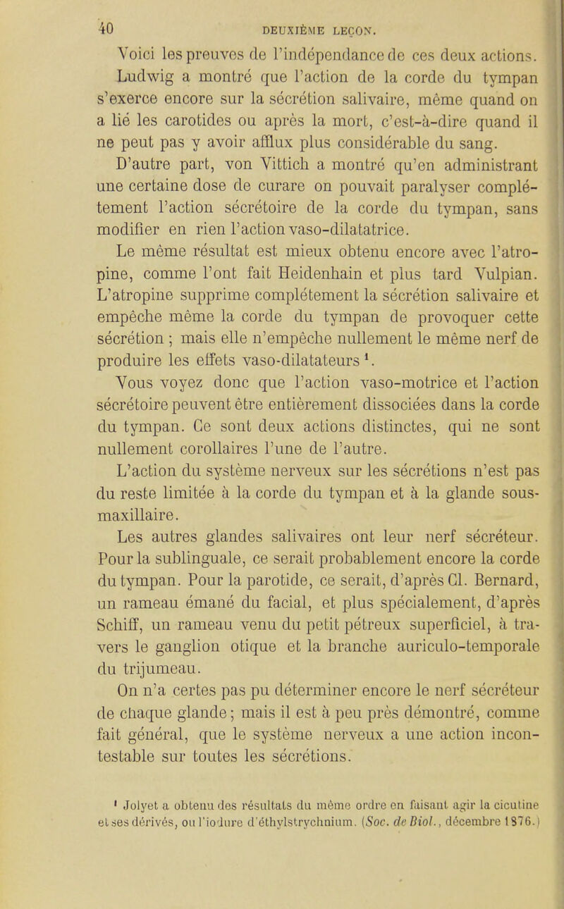 Void lespreuves de rindependancede ces deux actions. Ludwig a montre que Taction de la corde du tympan s'exerce encore sur la secretion salivaire, meme quand on a lie les carotides ou apres la mort, c'est-a-dire quand il ne peut pas y avoir afflux plus considerable du sang. D'autre part, von Vittich a montre qu'en administrant une certaine dose de curare on pouvait paralyser comple- tement Faction secretoire de la corde du tympan, sans modifier en rien Taction vaso-dilatatrice. Le meme resultat est mieux obtenu encore avec Tatro- pine, comme Tont fait Heidenhain et plus tard Vulpian. L'atropine supprime completement la secretion salivaire et empeche meme la corde du tympan de provoquer cette secretion ; mais elle n'empeche nullement le meme nerf de produire les elfets vaso-dilatateurs ^ Yous voyez done que Taction vaso-motrice et Taction secretoire peuvent etre entierement dissociees dans la corde du tympan. Ge sont deux actions distinctes, qui ne sont nullement coroUaires Tune de Tautre. L'action du systeme nerveux sur les secretions n'est pas du reste limitee a la corde du tympan et a la glande sous- maxillaire. Les autres giandes salivaires ont leur nerf secreteur. Pour la sublinguale, ce serait probablement encore la corde du tympan. Pour la parotide, ce serait, d'apres Gl. Bernard, un rameau emane du facial, et plus specialement, d'apres Schiff, un rameau venu du petit petreux superficiel, a tra- vers le ganglion otique et la branche auriculo-temporale du trijumeau. On n'a certes pas pu determiner encore le nerf secreteur de cliaque glande; mais il est a peu pres demontre, comme fait general, que le systeme nerveux a une action incon- testable sur toutes les secretions. • Jolyet a obtenu des r^siiltats du meme ordre on faisaut agir la ciculine elsesderives, ouTiodiire d'ethylstrychnium. (Soc. deUiol., ddscembre 1876.)