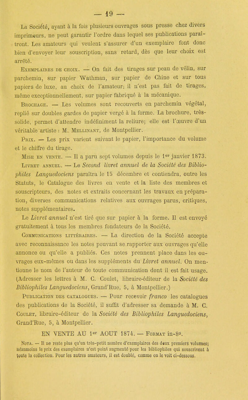 La Soci^t(5, ayant a la fois plusieurs ouvrages sous presse chez divers imprimeurs, ne peut garantir I'ordre daas lequel ses publicatioas parai- tront. Les amateurs qui veuleat s'assurer d'un exemplairo font done bien d'envoyer leur souscriplion, sans retard, d§s que leur choix est arrets. ExEMPLAUiES DE GHoix. — On fait des tirages sur peau de v61in, sur parchemin, sur papier Wailiman, sur papier de Chine et sur tons papiers de luxe, au choix de I'amateur; il n'est pas fait de tirages, meme exceptionnellement, sur papier fabriquS a la m6canique. Brochage. — Les volumes sont recouverts en parchemin v(5g<5tal, repliS sur doubles gardes de papier verge a la forme. La brochure, tr6s- solide, permet d'attendre indeliniment la reliure; elle est I'oeuvre d'un veritable artiste: M. Mellinant, de Montpellier. Prix. — Les prix varient suivant le papier, I'importance du volume et le chiffre du tirage. MiSE en vente. — II a paru sept volumes depuis le 1 Janvier 1873. LivRET annuel. — Le Second livret annuel de la Socidti des Biblio- philes Languedociens paraitra le 15 decembre et contiendra, outre les Statuts, le Catalogue des hvres en vente et la liste des membres et souscripteurs, des notes et extraits concernant les travaux en prepara- tion, diverses communications relatives aux ouvrages parus, critiques, notes supplementaires. Le Livret annuel n'est tirS que sur papier h. la forme. II est envoye gratuitement a tous les membres fondateurs de la Society. Communications litteraires. — La direction de la Soci6t§ accepLe avec reconnaissance les notes pouvant se rapporter aux ouvrages qu'elle annonce ou qu'elle a publics. Ces notes prennent place dans les ou- vrages eux-mSmes ou dans les supplements du Livret annuel. On men- tionne le nom de I'auteur de toute communication dont il est fait usage. ^Adresser les lettres a M. G. Coulet, libraire-editeur de la Socidte des Bibliophiles Languedociens, Grand'Rue, 5, a Montpellier.) Publication des catalogues. — Pour recevoir franco les catalogues des publications de la Soci6te, il sufQt d'adresser sa demande a M. G. Coulet, libraire-editeur de la SociiU des Bibliophiles Languedociens, Grand'Rue, 5, a Montpellier. EN VENTE AU 1 AOUT 1874. — Format in-8<5. NoTA. — 11 ue reste plus qu'un trfts-petit nombrc d'cxcmplaires des dsux premiers volumes; ndamnoins le prix des cxcmplaires u'cst point augmentii pour les bibliophiles qui souscrivcnt i (vute la coUeclioa. Pour les aulres amateurs, il est doublO, comme ou Ic volt ci-dessous.