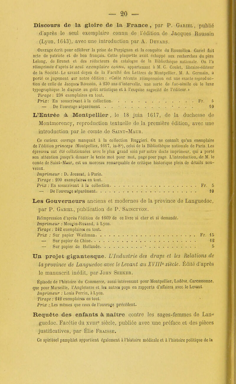 Disoours de la gloire de la Prance, par P. Gariel, public • d'apr^s le seul exemplaire coanu de I'dditioa de Jacques Roussin (Lyon, 1643), avec une introduction par A. Devars. Ouvrage 6crit pour cfilfibrer la prise de Perpigiian ct la conquHc du Roussillon. Gariel fait acle de patriote ct de bon francais. Cetle plaquftte avail (•chappy aux reclierches du pfere Lelong, de Brunei ct des rddacteurs du catalogue de la Bibliolheque nationale. Ou I'a rfiinipriuKSe d'apres le seul exemplaire connu, apparlenanl a M. C. Coulet, librairc-fiditeur de la Sociiitfi. Le savant doyen de la Faculty des Letlres de Monlpellicr. M. A. Germain, a portii ce jugement sur notre Edition: ((Cette rdcente reimprcssion est une exactereproduc- tion de celle de Jacques Roussin, a 230 ans d'intervalle, une sorle de fac-simile oii le luxe typographique le dispute au gout artistique et a I'exquise sagacitii de I'fiditeur.n Tii'age -. 238 exeraplaires en tout. Prix: En souscrirant a la collection Fr. 5 — De I'ouvrage sdparfiment . . • • . . . 10 L'Entr6e ^ Montpellier, le 18 juin 1617, de la duchesse de Montmorency, reproduction textuelle de la premiere edition, avec une introduction par le comte de Saint-Maur. Ce curieux ouvrage manquait a la collection Rusgieri. On ne connait qu'un exemplaire de r^dition princeps (Montpellier, i&il, in-8°), celui de la Bibliolh6que nationale de Paris. Les ^preuves ont Hi coUationu^es avec le plus grand soin par notre docle iniprimeur, qui a port6 son attention jusqu'a douuer le teste mot pour mot, page pour page. L'introduction, de M. le comte de Saint-Maur, est un morceau remarquable de critique historique plein de details nou- veaui. Imprimeur : D. Jouaust, a Paris. Tirage : 200 exemplair«s en tout. Prix : En souscrivant a la collection Fr. 5 — De I'ouvrage s6partoent 10 Les Gouverneurs anciens et modernes de la province de Languedoc, par P. Gariel, publication de P. Sainctyon. Rdimpression d'aprfis I'^dition de 1669 de ce livre si cber et si demand^. Imprimeur : Moujin-Rusand, i Lyon. Tirage: 242 exemplaires en tout. Prix : Sur papier Wathman Fr. 15 — Sur papier de Chine 12 — Sur papier de Hollande • 5 Un projet gigantesque. UIndustrie des draps et les Relations de laprovince de Languedoc avec le Levant au XVIII^ si^cle. fidite d'apres le manuscrit inedit, par John Seeker. Episode de I'histoire du Commerce, aussi intfiressant pour Montpellier, Lodive, Carcassonne, que pour Marseille, I'Angletcrre et les autres pays en rapports d'affaires avec le Levant. Imprimeur : Louis Perrin, a Lyon. Tirage: 242 exemplaires en tout. Prix :, Les m6mes que ceux de I'ouvrage prdcddent. Requfite des enfants naftre centre les sages-femmes de Lan- guedoc. Facetie du xviii siecle, publiee avec une preface et des pieces justificatives, par filie Fraisse. Ce spirituel pamphlet appartient dgalemcnt h rhistoire mddicale et k I'histoire politique de la