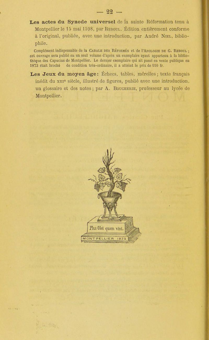 Les actes du Synode universel de la sainto Reformation tenu a Montpellier le 15 mat 1598, parREBouL. fidilioa enti6rement conforme i roriginal, publics, avec une introduction, par Andr(5 Niel, biblio- phile. Complement indispensable de la Cabale des Reform^s et de 1'Apologie de G. Reboul ; cet ouvrage sera public cu un seul volume d'aprfcs un exemplaire ayant appartenu i la biblio- thiique des Capucius de Montpellier. Le dernier exemplaire qni ait pass6 en venle publique eu 1873 6tait broch6 de condition trfcs-ordinaire, il a atleiut le prixdellO fr. Les Jeux du moyen age: fichecs, tables, mSrelles; texte frangais inedit du xm^ sifecle, illustre de figures, publi6 avec une introduction, un glossaire et des notes; par A. Bodgherie, professeur au lycfe de Montpellier.
