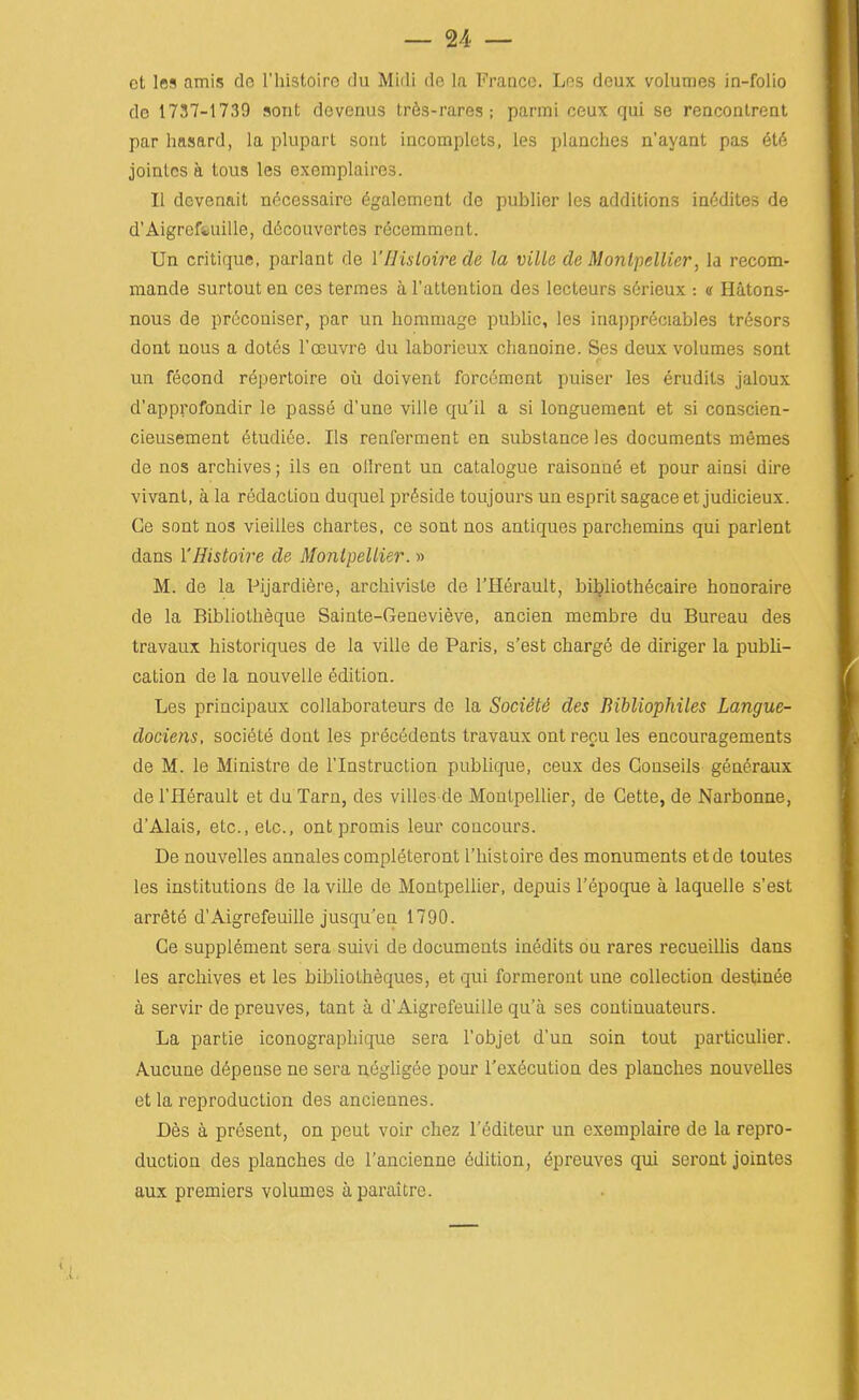 et les amis de I'histoire dii Midi do la France. Les deux volumes in-folio de 1737-1739 sont devenus tr6s-rares ; parmi ceux qui se renconlreat par hasard, la plupart sont incomplcts, les planches n'ayant pas (§ti^, joinlcs a tous les exemplaires. II dcvenait necessaire 6galcment dc publier les additions in6dites de d'Aigrefeuille, d6couvertes r^cemment. Un critique, parlant de I'Hisloire de la ville de Montpellier, la recom- mande surtout en ces termes a I'attention des lecteurs serieux : « Hatons- nous de prcconiser, par un hommage public, les inapprdciables tr^sors dont nous a dotes I'cEuvre du laboricux chanoine. Ses deux volumes sont un fecond repertoire ou doivent forcement puiser les erudits jaloux d'approfondir le passe d'une ville qu'il a si longueraent et si conscien- cieusement ^tudiee. lis renferment en substance les documents mfimes de nos archives; lis en olirent un catalogue raisonne et pour ainsi dire vivant, a la redaction duquel preside toujours un esprit sagace et judicieux. Ge sont nos vieilles chartes, ce sont nos antiques parchemins qui parlent dans YHistoire de Montpellier. » M. de la Pijardiere, archivisle de I'Herault, bi^liothecaire honoraire de la Bibliolheque Sainte-Genevieve, ancien membre du Bureau des travaux historiques de la ville de Paris, s'est charge de diriger la publi- cation de la nouvelle edition. Les principaux collaborateurs de la Sociiti des Bibliophiles Langue- dociens, societe dont les precedents travaux ontrecu les encouragements de M. le Ministre de I'lnstruction publique, ceux des Conseils generaux de I'Herault et du Tarn, des villes de Montpellier, de Gette, de Narbonne, d'Alais, etc., etc., ont promis leur concours. De nouvelles annales completeront I'histoire des monuments etde loutes les institutions de la ville de Montpellier, depuis I'epoque a laquelle s'est arrete d'Aigrefeuille jusqu'en 1790. Ge supplement sera suivi de documents inedits ou rares recueillis dans les archives et les bibliotheques, et qui formeront une collection destinee a servir de preuves, tant a d'Aigrefeuille qu'a ses coutinuateurs. La partie iconographique sera I'objet d'un soin tout particulier. Aucune d6pense ne sera negligee pour I'ex^cution des planches nouvelles et la reproduction des anciennes. Des a present, on peut voir chez I'editeur un exemplaire de la repro- duction des planches de I'ancienne Edition, ^preuves qui seront jointes aux premiers volumes a paraitre.