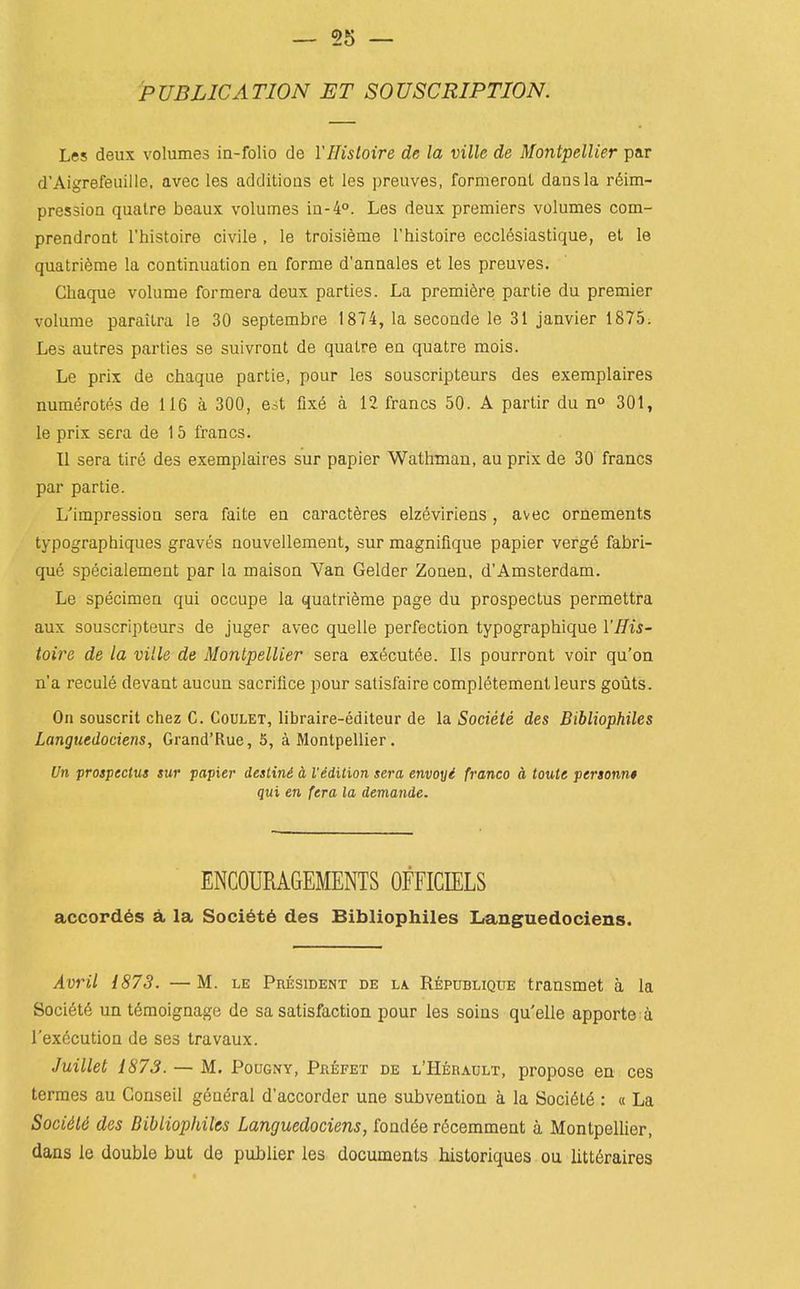 PUBLICATION ET SOUSCRIPTION. Les deux volumes in-folio de YHisloire de la ville de Montpellier par d'Aigrefeuille. avec les additioas et les preuves, formerout dans la r6im- pression qualre beaux volumes la-4°. Les deux premiers volumes com- prendront Thistoire civile , le troisi^me Thistoire ecclesiastique, et le quatri6me la continuation en forme d'annales et les preuves. Chaque volume formera deux parties. La premiere partie du premier volume parailra le 30 septembre 1874, la seconde le 31 Janvier 1875. Les autres parties se suivront de quatre en quatre mois. Le prix de chaque partie, pour les souscripteurs des exemplaires numerotes de 116 a 300, eit fix6 a 12 francs 50. A partir du n° 301, le prix sera de 15 francs. U sera tire des exemplaires sur papier Wathman, au prix de 30 francs par partie. L'impression sera faite en caracteres elzeviriens , avec ornements typographiques graves nouvellement, sur magnifique papier verge fabri- que specialement par la maison Yan Gelder Zonen, d'Amsterdam. Le specimen qui occupe la quatrieme page du prospectus permettra aux souscripteurs de juger avec quelle perfection typographique YHiS' toirc de la ville de Montpellier sera executee. lis pourront voir qu'on n'a recule devant aucun sacrifice pour satisfaire completementleurs gouts. On souscrit chez C. Coulet, libraire-editeur de la Societe des Bibliophiles Langtiedociens, Grand'Rue, 5, a Montpellier. Un prospectus sur papier deslini a I'edition sera envoyi franco a touts persQnn$ qui en {era la demande. ENCOURAGEMENTS OFFICIELS accord6s A la Soci6t6 des Bibliophiles Languedociens. Avril 1873. —M. le President de l\ Republique transmet a la Soci6t6 un t^moignage de sa satisfaction pour les soins qu'elle apporte a I'execution de ses travaux. Juillet 1873. — M. Pougny, Pbefet de l'Herault, propose en ces termes au Conseil general d'accorder una subvention a la Soci6te : « La Socidld des Bibliophiles Languedociens, fondde recemment a Montpellier, dans le double but de publier les documents historiques ou litt6raires