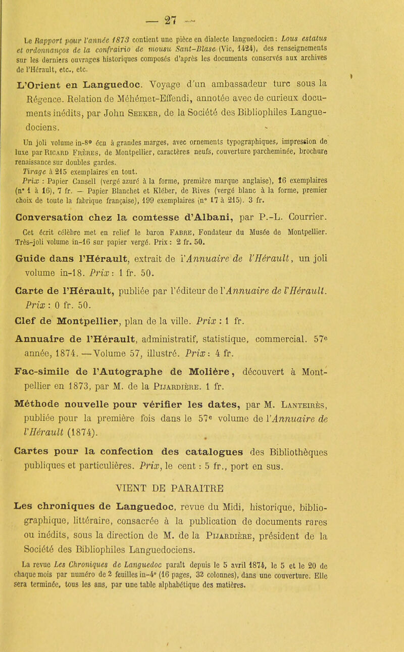Le Rapport pour I'annie 1813 conlient une pifcce en dialecle languedocicn: Lous estatus et ordonnangos de la confrairio de inousu Sant-Dlase (Vic, 1424), des renseigncments snr les derniers ouvrages historiques coraposfe d'apris les documents conserves aux arcliives de I'Htoult, etc., etc. L'Orient en Languedoc. Voyage d'lin ambassadeur turc sous la R^geace. Relation de Meht^mei-Effeadi, annoti^e avecde curieux docu- ments inedits, par John Seeker, de la Soci6t6 des Bibliophiles Langue- dociens. Un joli volume in-8» den a grandes marges, avec ornements typographiques, impression de luxe parRiCARD Fheres. de Montpellier, caractferes neufs, couverlure parcheminfie, brochure renaissance sur doubles gardes. Tirage a 215 exemplaires en tout. Prix : Papier Cansell (verg^ azur6 ii la forme, premiire marque anglaise), 16 exemplaires (n* 1 a 16), 7 fr. — Papier Blanchet et K16ber, de Rives (verg6 blanc k la forme, premier choix de toute la fabrique frangaise), 199 exemplaires (n 17 i 215). 3 fr. Conversation chez la comtesse d'Albani, par P.-L. Gourrier. Get &cnt celfebre met en relief le baron Fabre, Fondateur du Musde de Montpellier. Trfes-joli volume in-16 sur papier vergd. Prix: 2 fr. 50. Guide dans rH6rault, extrait de YAnnuaire de I'Hirault, un joli volume in-18. Prix-. 1 fr. 50. Carte de l'H6rault, publifie par I'^diteur de YAnnuaire de VHSrauU. Prix : 0 fr. 50. Clef de Montpellier, plan de la ville. Prix : 1 fr. Annuaire de I'H^rault, administratif, statistique, commercial. 57^ annSe, 1874. —Volume 57, illustrS. Prix-. 4 fr. Fac-simile de I'Autographe de Moli6re, d^couvert a Mont- pellier en 1873, par M. de la Pijardiere. 1 fr. M6tIiode nouvelle pour verifier les dates, par M. Lanteires, publiee pour la premiere fois dans le 57^ volume de YAnnuaire de VHerauU (1874). Cartes pour la confection des catalogues des Bibliotheques publiques et particulieres. Prix, le cent: 5 fr., port en sus. VIENT DE PARAITRE Les chroniques de Languedoc, revue du Midi, historique, biblio- graphiquo, lilt^raire, consacr6o a la publication de documents rares ou inedits, sous la direction de M. de la Pijardie;re, president de la Societe des Bibliophiles Languedociens. La revue Les Chroniques de Languedoc paralt depuis le 5 avril 1874, le 5 el le 20 de chaquemois par uum^ro de2 feuilles in-4'' (16 pages, 32 colonnes), dans une couverturc. Ellc sera tcrmindc, tons les ans, par une table alpbabdtique des matiires.
