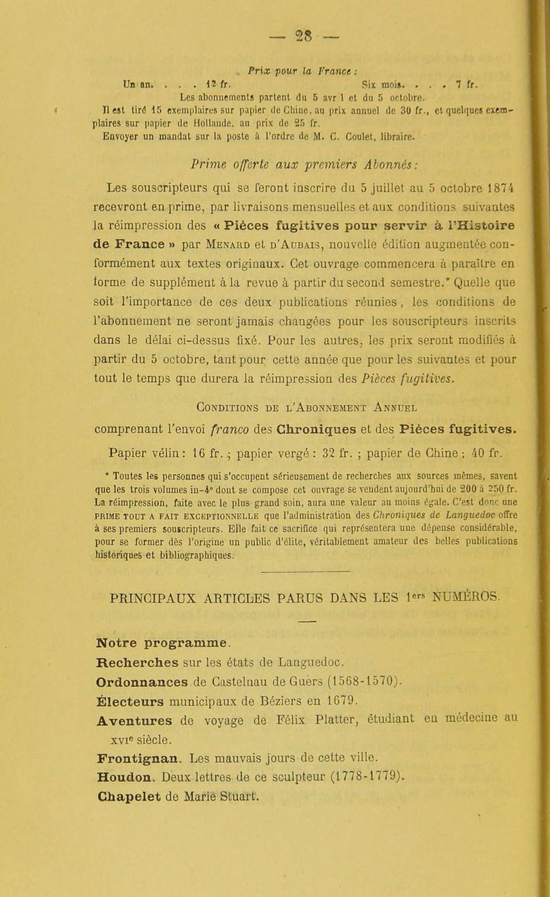 Prix pour la France : Un an. ... 12 fr. Six inoig. . . . 7 fr. Les abonnemenls parlenl du 5 avr 1 et du 5 octobrc. < II est lird 15 exemplaircs sur papier de Chine, au jirix annuel de 30 fr., et quelques exem- plaires sur papier de Hollande. au prix de 25 fr. Envoyer un mandat sur la posle <'i I'ordrc de M. C. Coulet, libraire. Prime offerte aux premiers Abounds: Les souscripteurs qui se feront inscrire da 5 juillet au 5 octobre 1874 recevroat en prime, par livraisons mensuelles et aux conditions suivantes la reimpression des « Pi6ces fugitives pour servir a I'Histoire de France » par Menard et d'Aubais, nouvclle edition augmentee cou- formement aux textes origiaaux. Get ouvrage commencera a parailre en forme de supplement a la revue a partir du second semestre.* Quelle que soit rimportance de ces deux publications reunies, les conditions de I'abonnement ne seront jamais changees pour les souscripteurs inscrits dans le delai ci-dessus fixe. Pour les autres, les prix seront modifies a partir du 5 octobre, tant pour cette annee que pour les suivantes et pour tout le temps que durera la reimpression des Pieces fugitives. CoNDITIo^s DE l'Abonnement Annuel comprenant I'envoi franco des Chroniques et des Pi6ces fugitives. Papier velin: 16 fr. • papier verge : 32 fr. ; papier de Chine ; 40 fr. * Toutes les personnes qui s'occupent s^rieusemenl de recherches aux sources memes, savent que les trois volumes in-4° dont se compose cet ouvrage se veudent aujourd'hui de 200 a 250 fr. La reimpression, faite avec le plus grand soin, aura une valeur au moins egale. C'est done une PRIME TOUT A FAIT EXCKPTiONNELLE que I'administration des Chroniques de Langiiedoc offre a ses premiers souscripteurs. Elle fait ce sacrifice qui reprCsentera une depense considerable, pour se former des I'origine un public d'eiite, vfirilablement amateur des belles publications historiques et bibliographiques. PRINGIPAUX ARTICLES PARUS DANS LES 1* NUMMOS. Notre programme. Recherches sur les 6tat3 de Languedoc. Ordonnances de Castelnau deGuers (1568-1570). Electeurs municipaux de Beziers en 1679. Aventures de voyage de Felix Platter, 6tudiant eu medecine au xvi<= siecle. Frontignan. Les mauvais jours de cette ville. Houdon. Deux lettres de ce sculpteur (1778-1779). Chapelet de Marie Stuart.