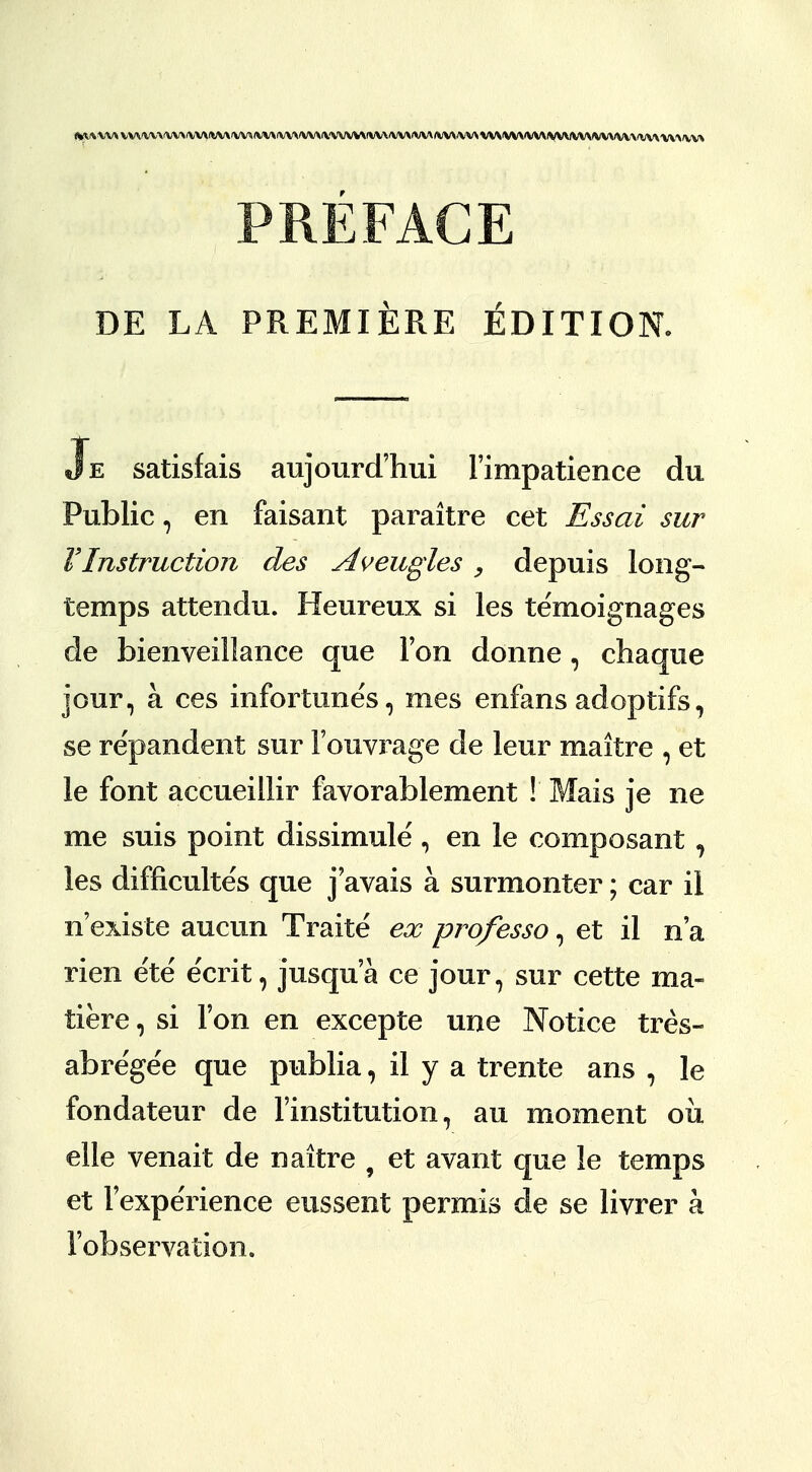 <yv\ v\* vvvvv\'VV\fVvyv\Aivv^v\ivv\'VV\\wvv^ PREFACE DE LA PREMIERE EDITION. Je satisfais aujourd'hui Fimpatience du Public, en faisant paraitre cet Essai sur VInstruction des Aveugles , depuis long- temps attendu. Heureux si les temoignages de bienveillance que Ton donne, chaque jour, a ces infortunes, ines enfans adoptifs, se re'pandent sur Fouvrage de leur maitre , et le font accueillir favorablement ! Mais je ne me suis point dissimule , en le composant, les difficultes que j avais a surmonter; car il n'existe aucun Traite ex professo, et il n'a rien e'te' e'crit, jusqua ce jour, sur cette ma- tiere, si Ton en excepte une Notice tres- abregee que publia, il y a trente ans , le fondateur de l'institution, au moment oil elle venait de naitre 9 et avant que le temps et ['experience eussent permis de se livrer a 1'observation.