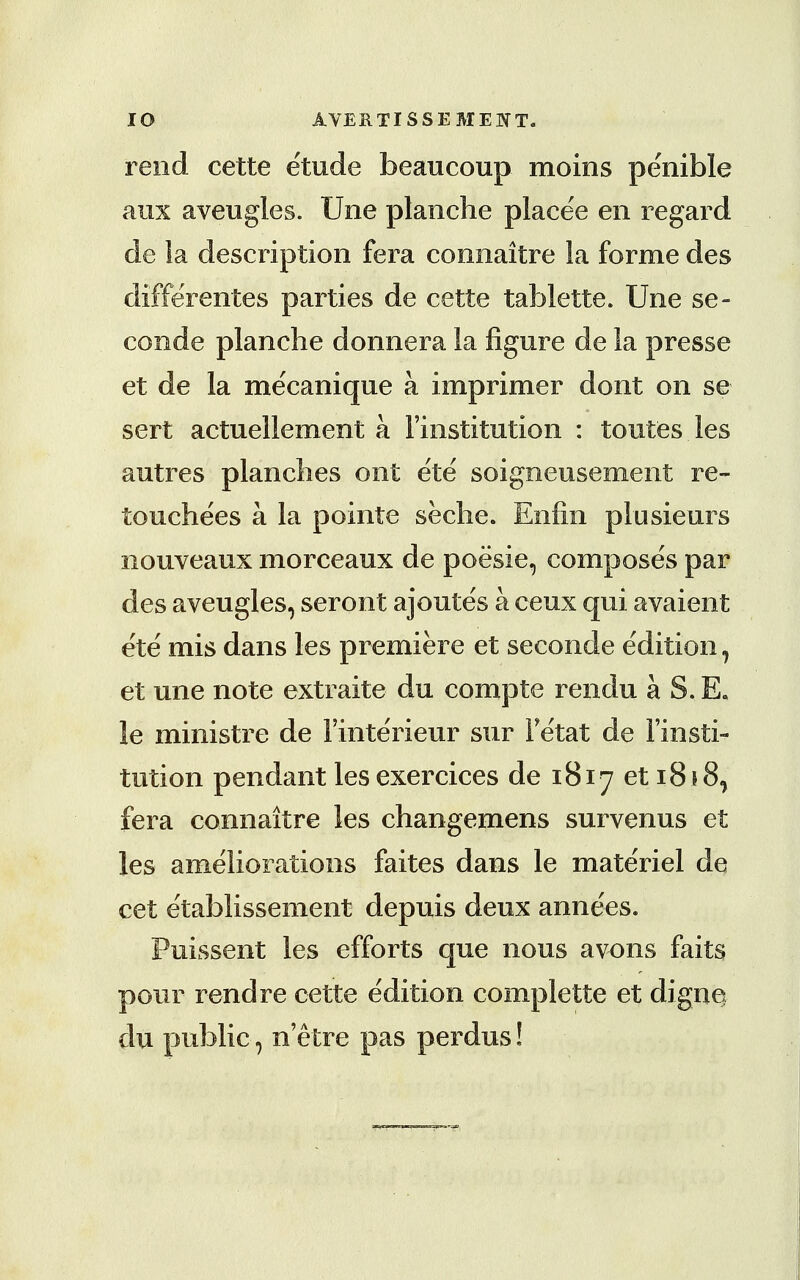 IO AVERT I SSE MENT. rend cette etude beaucoup moins penible aux aveugles. Une planche placee en regard de la description fera connaitre la forme des differentes parties de cette tablette. Une se- conde planche donnera la figure de la presse et de la mecanique a imprimer dont on se sert actuellement a 1'institution : toutes les autres planches ont ete sdigneusement re- touche'es a la pointe seche. Enfin plusieurs nouveaux morceaux de poesie, composes par des aveugles, seront ajoutes a ceux qui avaient ete mis dans les premiere et seconde edition, et une note extraite du compte rendu a S. E. le ministre de Finterieur sur Fetat de Finsti- tution pendant les exercices de 1817 et 1818, fera connaitre les changemens survenus et les ameliorations faites dans le materiel de cet etablissement depuis deux annees. Puissent les efforts que nous avons faits pour rend re cette e'dition complette et dignej clu public, netre pas perdus!