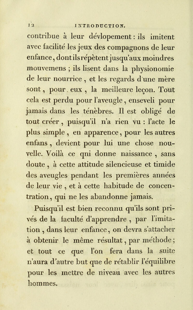 contribue a leur de'vlopement: ils imitent avec facilite les jeux des compagnons de leur enfance, dont ils repetentjusqu'aux moindres mouvemens ; ils lisent dans la physionomie de leur nourrice , et les regards d une mere sont, pour. eux , la meilleure lecon. Tout cela est perdu pour l'aveugle, enseveli pour jamais dans les tenebres. II est oblige de tout cre'er , puisqu'il n'a rien vu : Facte le plus simple 9 en apparence, pour les autres enfans , devient pour lui une chose nou- velle. Voila. ce qni donne naissance , sans doute , a cette attitude silencieuse et timide des aveugles pendant les premieres annees de leur vie , et a cette habitude de concen- tration , qui ne les abandonne jamais. Puisqu'il est bien reconnu qu ils sont pri- ves de la faculte d'apprendre , par limita- tion , dans leur enfance, on devra sattacher a obtenir le meme resultat, par methode; et tout ce que Ton fera dans la suite n aura d'autre but que de retablir Fequilibre pour les mettre de niveau avec les autres hommes.