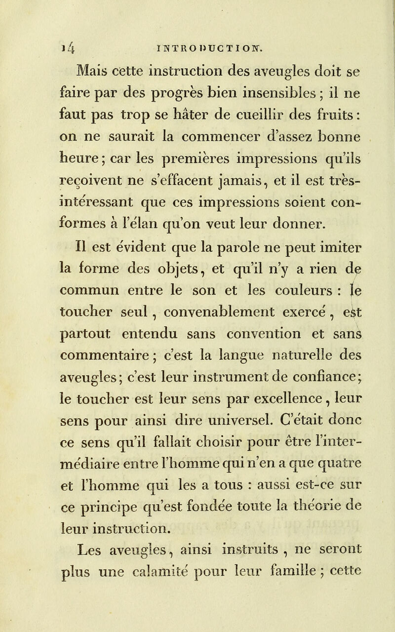 Mais cette instruction des aveugles doit se faire par des progres bien insensibles ; il ne faut pas trop se hater de cueillir des fruits: on ne saurait la commencer d'assez bonne heure; car les premieres impressions qu'ils recoivent ne s'effacent jamais, et il est tres- interessant que ces impressions soient con- formes a Felan qu'on veut leur donner. II est evident que la parole ne peut imiter la forme des objets, et qu'il n'y a rien d^ commun entre le son et les couleurs : le toucher seul, convenablement exerce', e^t partout entendu sans convention et sans commentaire; c est la langue naturelle des aveugles; c'est leur instrument de confiance; le toucher est leur sens par excellence, leur sens pour ainsi dire universel. C'e'tait done ce sens qu'il fallait choisir pour etre 1'inter- mediaire entre l'homme qui n'en a que quatre et l'homme qui les a tous : aussi est-ce sur ce principe quest fonde'e toute la theorie de leur instruction. Les aveugles, ainsi instruits , ne seront plus une calamite pour leur famille ; cette