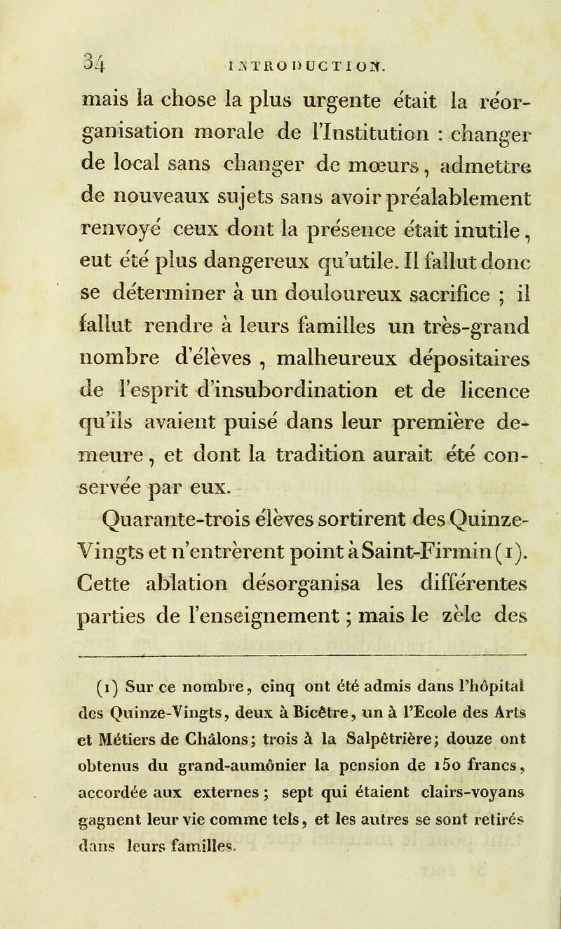 mais la chose la plus urgente etait la reor- ganisation morale de 1'Institution : changer de local sans changer de mceurs, admettre de nouveaux sujets sans avoir prealablement renvoye' ceux dont la presence etait inutile, eut eie plus dangereux qu utile. II fallut done se de'terminer a un douloureux sacrifice ; il fallut rendre a leurs families un tres-grand nombre deleves , malheureux depositaires de Fesprit d insubordination et de licence qu'ils avaient puise dans leur premiere de- meure, et dont la tradition aurait ete con- served par eux. Quarante-trois e'leves sortirent des Quinze- Vingts et n'entrerent point aSaint-Firmin(i). Cette ablation desorganisa les diffe'rentes parties de Fenseignement; mais le zele des (1) Sur ce nombre, cinq ont ete admis dans I'hopital des Quinze-Vingts, deux a Bicdtre , un a PEcole des Arts et Metiers de Chalons; trois a la Salpetriere; douze ont obtenus du grand-aumonier la pension de i5o francs, accordee aux externes; sept qui £taient clairs-voyans gagnent leur vie comme tels, et les autres se sont retires dans leurs families.