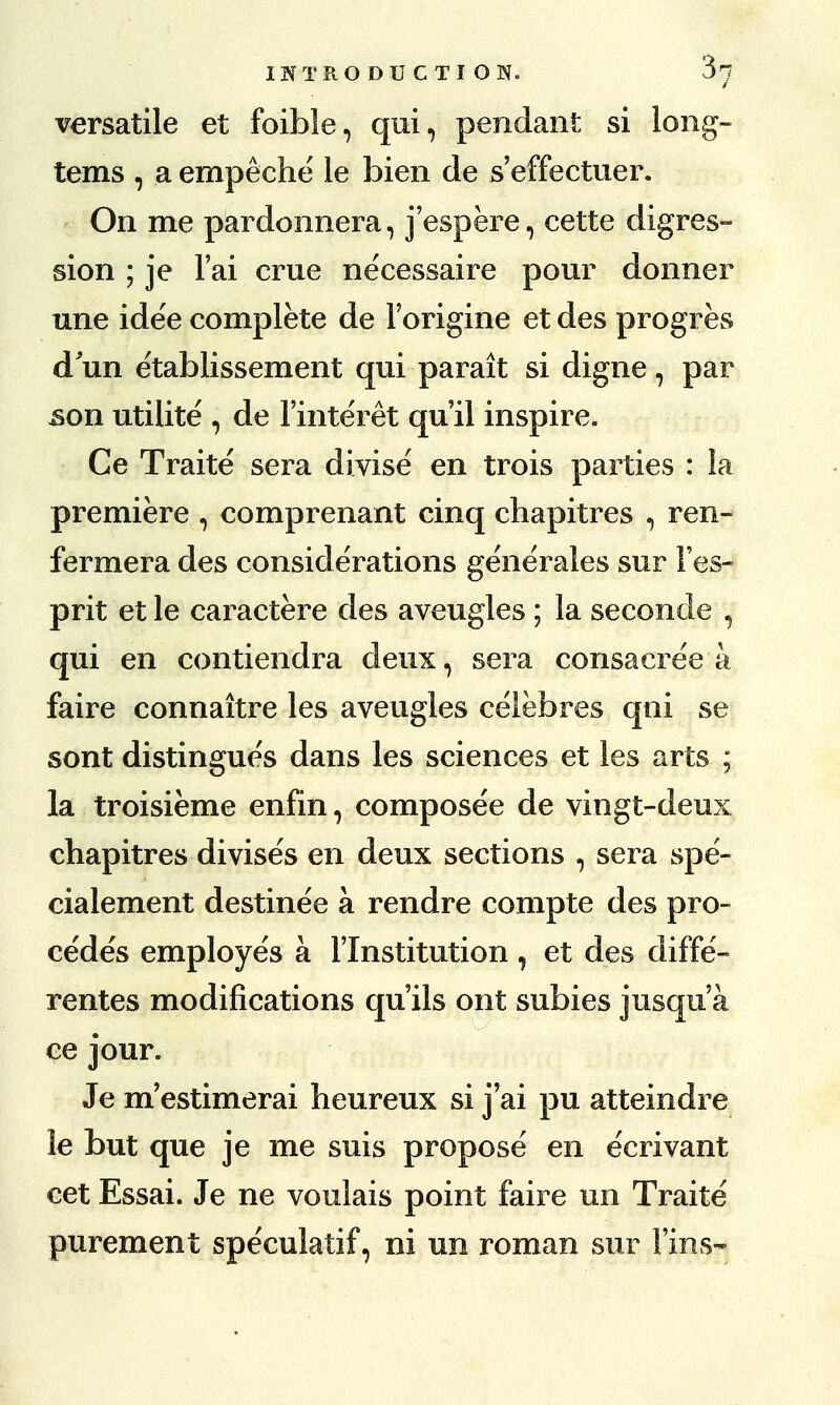 versatile et foible, qui, pendant si long- tems , a empeche ie bien de s'effectuer. On me pardonnera, j'espere, cette digres- sion ; je 1'ai crue necessaire pour donner une idee complete de l'origine et des progres d'un e'tablissement qui parait si digne, par .son utilite , de l'interet qu'il inspire. Ce Traite sera divise en trois parties : la premiere , comprenant cinq chapitres , ren- fermera des considerations generales sur l'es- prit et le caractere des aveugles ; la seconde , qui en contiendra deux, sera consacre'e a faire connaitre les aveugles celebres qni se sont distingues dans les sciences et les arts ; la troisieme enfin, compose'e de vingt-deux chapitres divises en deux sections , sera spe- cialement destinee a rendre compte des pro- cedes employes a 1'Institution 1 et des diffe- rentes modifications qu'ils ont subies jusqu'a ce jour. Je m'estimerai heureux si j'ai pu atteindre le but que je me suis propose en ecrivant cet Essai. Je ne voulais point faire un Traite purement spe'culatif, ni un roman sur Fins-