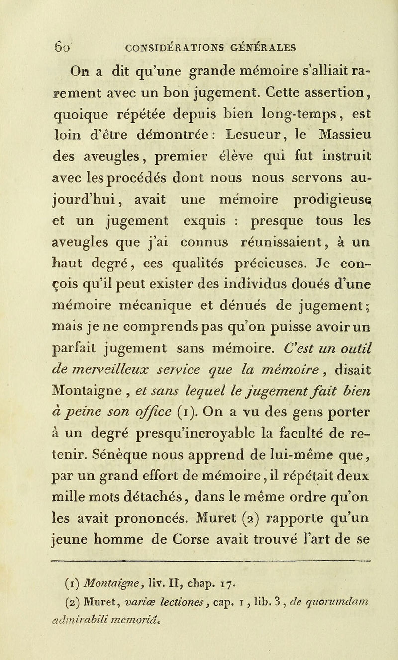 On a dit qu'une grande memoire s'alliait ra- re men t avec un bon jugement. Cette assertion , quoique repetee depuis bien long-temps, est loin d'etre demontree: Lesueur, le Massieu des aveugles, premier eleve qui fut instruit avec lesprocedes dont nous nous servons au- jourd'hui, avait une memoire prodigieuse et un jugement exquis : presque tous les aveugles que j'ai connus reunissaient, a un haut degre, ces qualites precieuses. Je con- cois qu'il peut exister des individus doues d'une memoire mecanique et denues de jugement; mais je ne comprends pas qu'on puisse avoir un parfait jugement sans memoire. C'est un outil de merveilleux service que la memoire, disait Montaigne , et sans lequel le jugement fait bien a peine son office (i). On a vu des gens porter a un degre presqu'incroyablc la faculte de re- tenir. Seneque nous apprend de lui-meme que, par un grand effort de memoire 5 il repetait deux mille mots detaches, dans le meme ordre qu'on les avait prononces. Muret (2) rapporte qu'un jeune horarae de Corse avait trouve Fart de se (1) Montaigne, liv. II, chap. 17. (2) Muret, varice lectiones, cap. 1, lib. 3 , de quorumdam admirabili mcmorid*