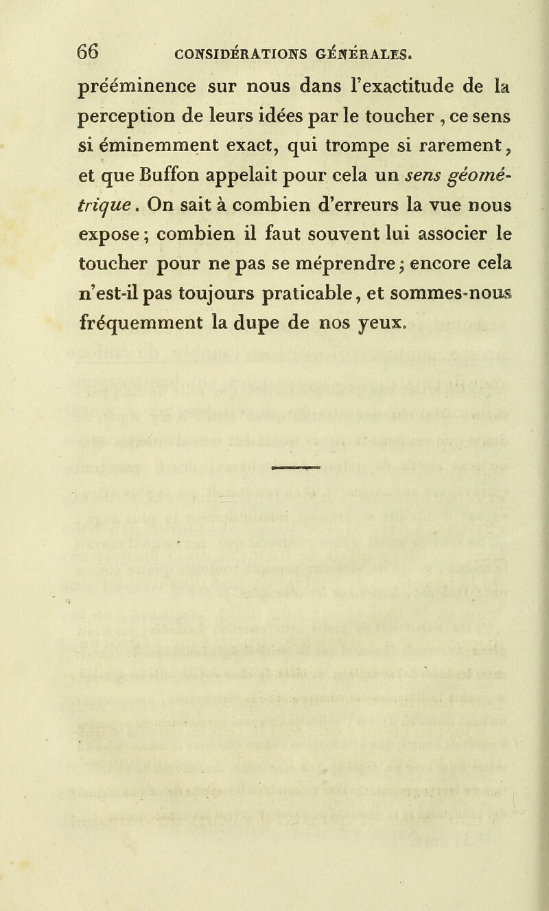 preeminence sur nous dans l'exactitude de la perception de leurs idees par le toucher , ce sens si eminemment exact, qui trompe si rarement , et que Buffon appelait pour cela un sens geome- trique. On sait a combien d'erreurs la vue nous expose; combien il faut souvent lui associer le toucher pour ne pas se meprendre $ encore cela n'est-ilpas toujours praticable, et sommes-nous frequern ment la dupe de nos yeux.