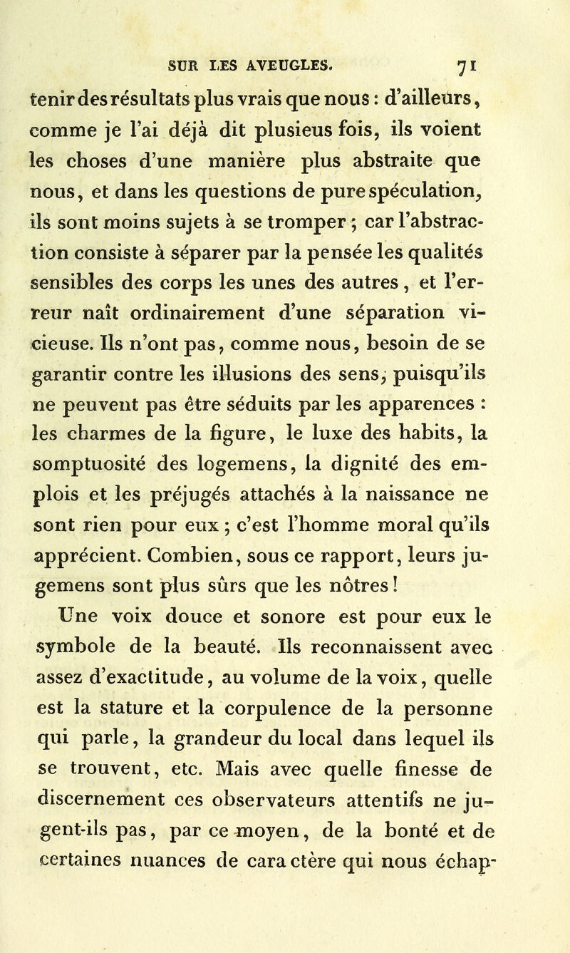 tenir des resul tats plus vrais que nous: d'aillenrs, comme je 1'ai deja dit plusieus fois, ils voient les choses d'une maniere plus abstraite que nous, et dans les questions de pure speculation^ ils sont moins sujets a se tromper; car 1'abstrac- tion consiste a separer par la pensee les qualites sensibles des corps les unes des autres, et l'er- reur nait ordinairement d'une separation vi- cieuse. Ils n'ont pas, comme nous, besoin de se garantir contre les illusions des sens, puisqu'ils ne peuvent pas etre seduits par les apparences : les charmes de la figure, le luxe des habits, la somptuosite des logemens, la dignite des em- plois et les prejuges attaches a la naissance ne sont rien pour eux; c'est l'homme moral qu'ils apprecient. Combien, sous ce rapport, leurs ju- gemens sont plus surs que les notres! Une voix douce et sonore est pour eux le symbole de la beaute. Ils reconnaissent avec assez d'exactitude, au volume de la voix, quelle est la stature et la corpulence de la personne qui parle, la grandeur du local dans lequel ijs se trouvent, etc. Mais avec quelle finesse de discernement ces observateurs attentifs ne ju- gent-ils pas, par ce moyen, de la bonte et de certaines nuances de cara ctere qui nous echap-