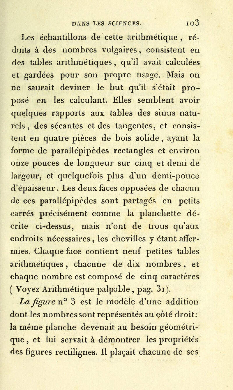 Les echantillons de cette arithmetique , re- duits a des nombres vulgaires, consistent en des tables arithmetiques, qu'il avait calculees et gardees pour son propre usage. Mais on ne saurait deviner le but qu'il s'etait pro- pose en les calculant. Elles semblent avoir quelques rapports aux tables des sinus natu- rels, des secantes et des tangentes, et consis- tent en quatre pieces de bois solide, ayant la forme de parallepipedes rectangles et environ onze pouces de longueur sur cinq et demi de largeur, et quelquefois plus d'un demi-pouce d'epaisseur. Les deux faces opposees de chacun de ces parallepipedes sont partages en petits carres pre'eisement comme la planchette de- crite ci-dessus, ma is n'ont de trous quaux endroits necessaires, les chevilles y etant affer- mies. Chaque face contient neuf petites tables arithmetiques, chacune de dix nombres, et chaque nombre est compose de cinq caracteres ( Voyez Arithmetique palpable, pag. 3i). La figure n° 3 est le modele d'une addition dont les nombres sont representes au cote droit: la meme planche devenait au besoin geometri- que, et lui servait a demontrer les proprietes des figures rectilignes. II placait chacune de ses