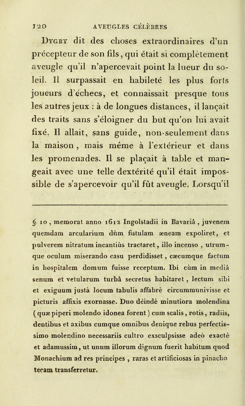 Dygby dit des clioses extraordinaircs d'un precepteur de son fils, qui etait si completement aveugle quil n'apercevait point la lueur du so- leil. II surpassait en habilete les plus forts joueurs d'e'checs, et connaissait presque tons les autres jeux : a de longues distances, il lancait des traits sans s'eloigner du but qu'on lui avait fixe. II allait, sans guide, non-seulement dans la maison , rnais raeme a Fexterieur et dans les promenades. II se placait a table et man- geait avec une telle dexterite qu'ii etait impos- sible de s'apercevoir qu'il fut aveugle. Lorsqu'il § 10 , memorat anno 1612 Ingolstadii in Bavaria , juvenera quemdara arcularium dnm fistulam seneara expoliret, et pulverem nitratum incantiiis tractaret, illo incenso , utrum- que oculum miserando casu perdidisset, caecumque factum in hospitalem do mum fuisse receptum. Ibi cum in media senum et vetularum turba secretus habitaret , lectum sibi et exiguum justa locum tabulis affabre circummunivisse et picturis affixis exornasse. Duo deinde minutiOra molendina (quaBpiperi molendo idonea forent) cum scalis, rotis, radiis, dentibus et axibus cumque omnibus denique rebus perfectis- simo molendino necessariis cultro exsculpsisse adeo exacte et adamussim, ut unum illorum dignum fuerit habitum quod Monachium ad res principes , raras et artificiosas in pinacho tecam transferretur0