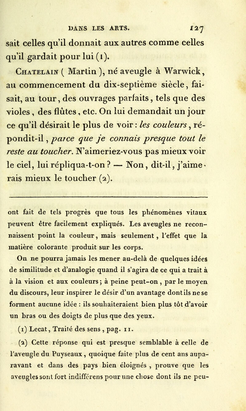 sait celles qu'il donnait aux autres comme celles qu'il gardait pour lui (i). Ghatelain ( Martin ), ne aveugle a Warwick , au commencement da dix-sepiieme siecle, fai- sait, au tour, des ouvrages parfaits, tels que des violes, des flutes, etc. On lui demandait un jour ce qu'il d^sirait le plus de voir: les couleurs, re- pondit-il, parce que je connais presque tout le reste au toucher. N'aimeriez-vous pas mieux voir le ciel, lui repliqua-t-on ? —- Non, dit-il, j'aime* rais mieux le toucher (2). ont fait de tels progres que tons les phenomenes vitaux peuvent etre facilement expliques. Les aveugles ne recoil- naissent point la couleur, mais seulement, l'effet que la matiere colorante produit sur les corps. On ne pourra jamais les mener au-dela de quelques idees de similitude et d'analogie quand il s'agira de ce qui a trait a a la vision et aux couleurs 5 a peine peut-on , par le moyen du discours, leur inspirer le desir d'un avantage dontils nese forment aucune idee : ils souhaiteraient bien plus tot d'avoir un bras ou des doigts de plus que des yeux. (1) Lecat, Traite des sens , pag. 11. (a) Cette reponse qui est presque semblable a celle de Faveugle du Puyseaux, quoique faite plus de cent ans aupa- ravant et dans des pays bien eloignes , prouve que les aveugles sont fort indiffcrens pour une chose dont ils ne peu-