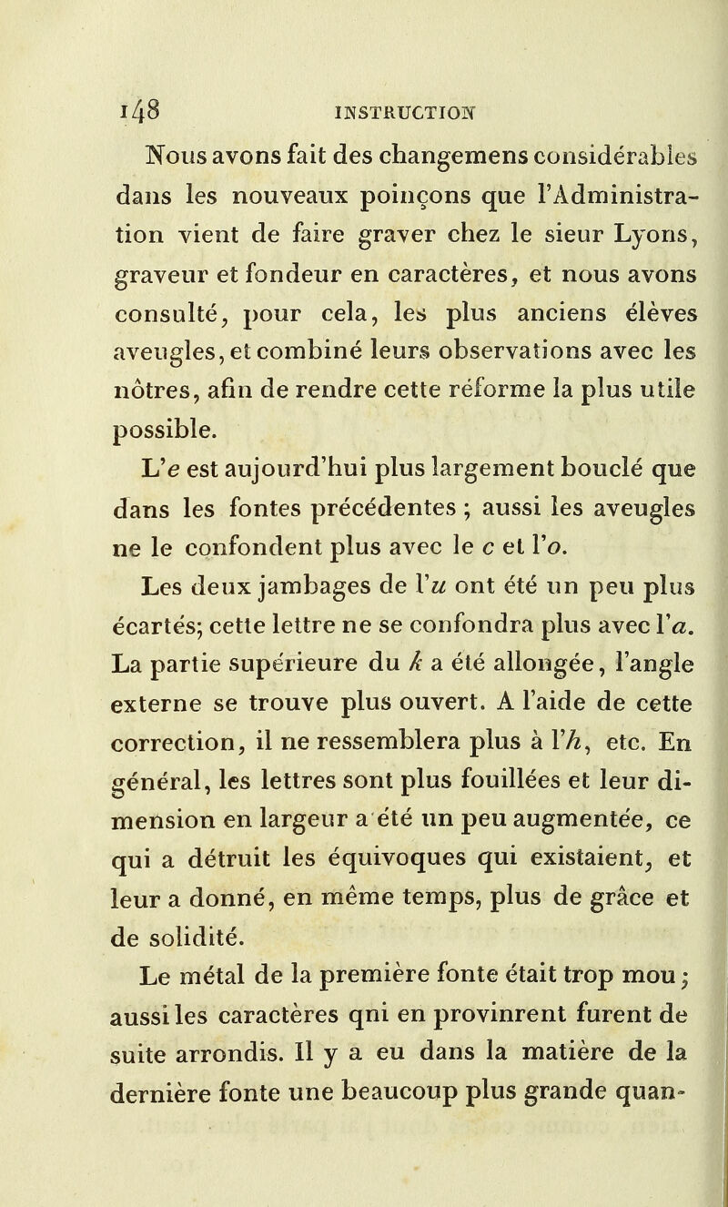 Nous avons fait des changemens considerables dans les nouveaux poincons que 1'Administra- tion vient de faire grayer chez le sieur Lyons, graveur et fondeur en caracteres, et nous avons consulte, pour cela, les plus anciens eleves aveugles,et combine leurs observations avec les notres, afin de rendre cette reforme la plus utile possible. L'e est aujourd'hui plus largement boucle que dans les fontes precedentes ; aussi les aveugles ne le confondent plus avec le c et Vo. Les deux jambages de Vu ont ete un pen plus ecartes; cette lettre ne se confondra plus avec Ya. La partie superieure du k a ete allongee, Tangle externe se trouve plus ouvert. A Faide de cette correction, il ne ressemblera plus a FA, etc. En general, les lettres sont plus fouillees et leur di- mension en largeur a ete un peu augmente'e, ce qui a detruit les equivoques qui existaient, et leur a donne, en meme temps, plus de grace et de solidite. Le metal de la premiere fonte etait trop mou; aussi les caracteres qni en provinrent furent de suite arrondis. Il y a eu dans la matiere de la derniere fonte une beaucoup plus grande quan-