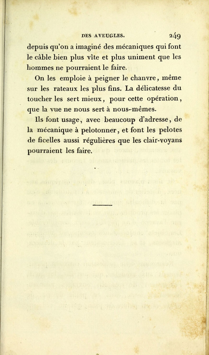 depuis qu'on a imagine des mecaniques qui font le cable bien plus vite et plus uniment que les homines ne pourraient le faire. On les emploie a peigner le chanvre, me me sur les rateaux les plus fins. La delicatesse du toucher les sert mieux, pour cette operation, que la vue ne nous sert a nous-memes. lis font usage, avec beaucoup d'adresse, de la mecanique a pelotonner, et font les pelotes de ficelles aussi regulieres que les clair-voyans pourraient les faire.
