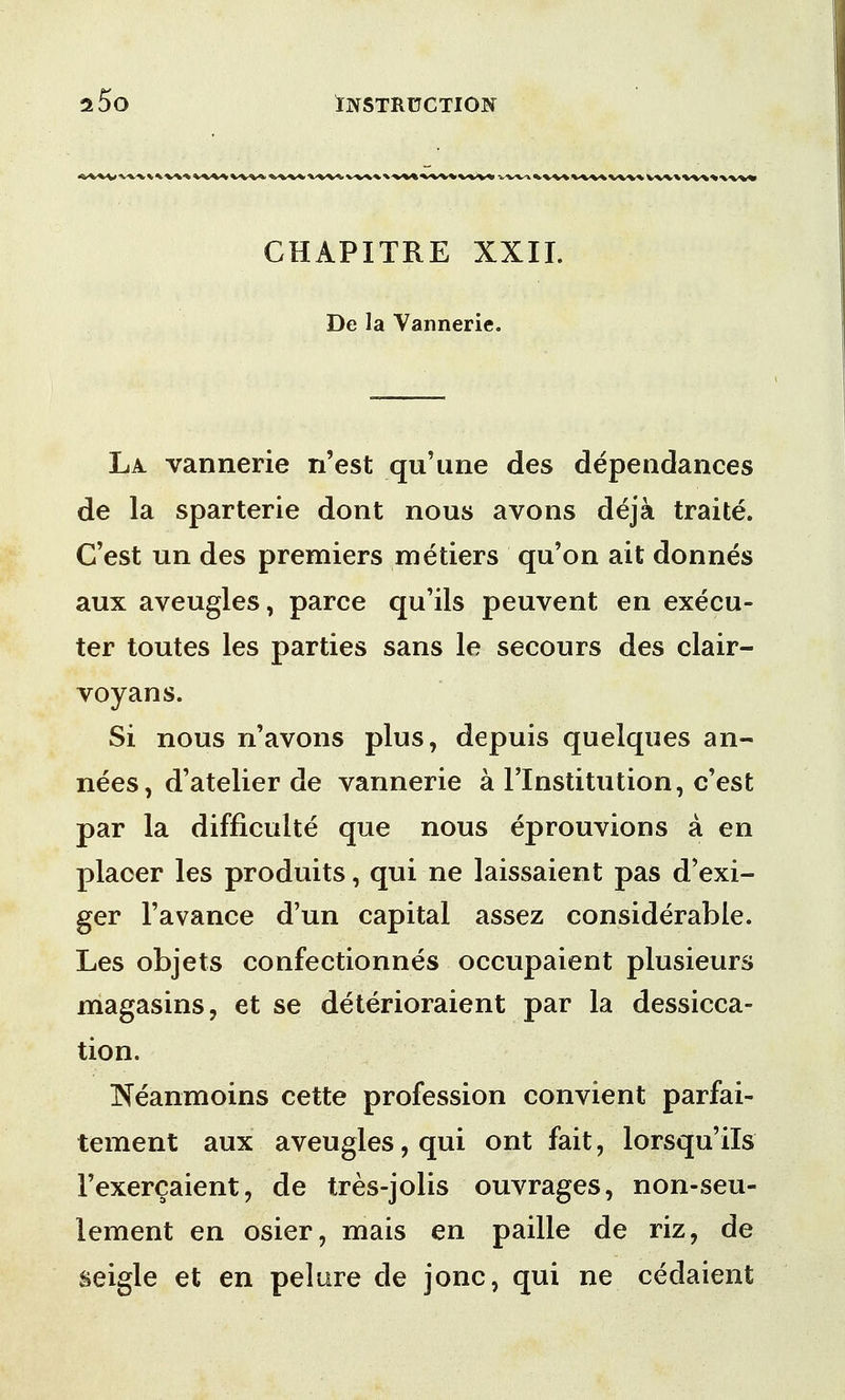CHAPITRE XXII. De la Vannerie. La vannerie n'est qu'une des dependances de la sparterie dont nous avons deja traite. C'est un des premiers metiers qu'on ait donnes aux aveugles, parce qu'ils peuvent en execu- ter toutes les parties sans le secours des clair- voyans. Si nous n'avons plus, depuis quelques an- nees, d'atelier de vannerie a l'lnstitution, c'est par la difficulte que nous eprouvions a en placer les produits, qui ne laissaient pas d'exi- ger Tavance d'un capital assez considerable. Les objets confectionnes occupaient plusieurs magasins, et se deterioraient par la dessicca- tion. INeanmoins cette profession convient parfai- tement aux aveugles, qui ont fait, lorsqu'ils Fexercaient, de tres-jolis ouvrages, non-seu- lement en osier, mais en paille de riz, de seigle et en pelure de jonc, qui ne cedaient